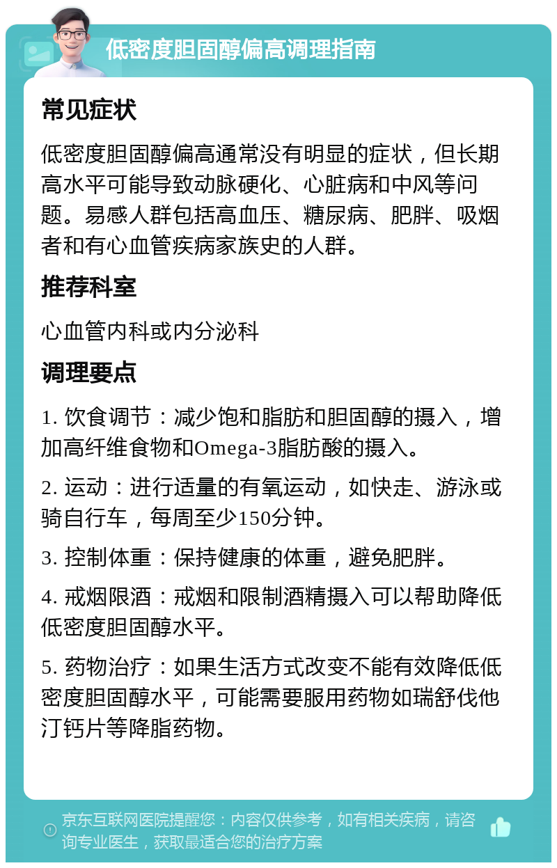 低密度胆固醇偏高调理指南 常见症状 低密度胆固醇偏高通常没有明显的症状，但长期高水平可能导致动脉硬化、心脏病和中风等问题。易感人群包括高血压、糖尿病、肥胖、吸烟者和有心血管疾病家族史的人群。 推荐科室 心血管内科或内分泌科 调理要点 1. 饮食调节：减少饱和脂肪和胆固醇的摄入，增加高纤维食物和Omega-3脂肪酸的摄入。 2. 运动：进行适量的有氧运动，如快走、游泳或骑自行车，每周至少150分钟。 3. 控制体重：保持健康的体重，避免肥胖。 4. 戒烟限酒：戒烟和限制酒精摄入可以帮助降低低密度胆固醇水平。 5. 药物治疗：如果生活方式改变不能有效降低低密度胆固醇水平，可能需要服用药物如瑞舒伐他汀钙片等降脂药物。