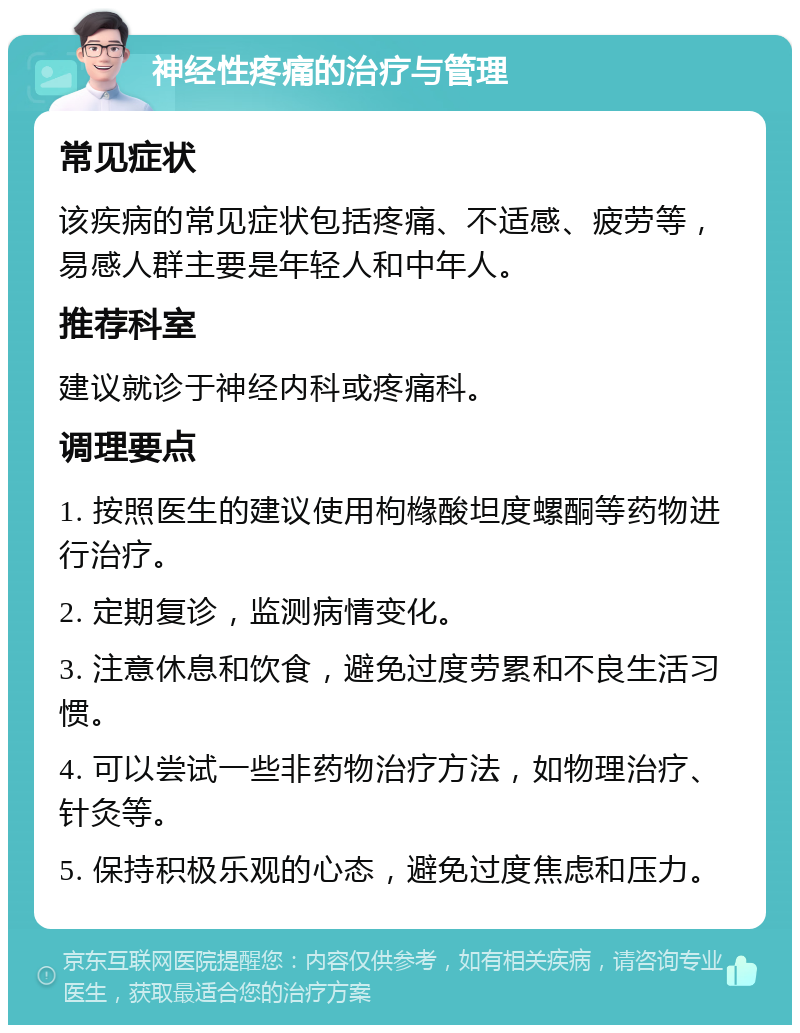 神经性疼痛的治疗与管理 常见症状 该疾病的常见症状包括疼痛、不适感、疲劳等，易感人群主要是年轻人和中年人。 推荐科室 建议就诊于神经内科或疼痛科。 调理要点 1. 按照医生的建议使用枸橼酸坦度螺酮等药物进行治疗。 2. 定期复诊，监测病情变化。 3. 注意休息和饮食，避免过度劳累和不良生活习惯。 4. 可以尝试一些非药物治疗方法，如物理治疗、针灸等。 5. 保持积极乐观的心态，避免过度焦虑和压力。