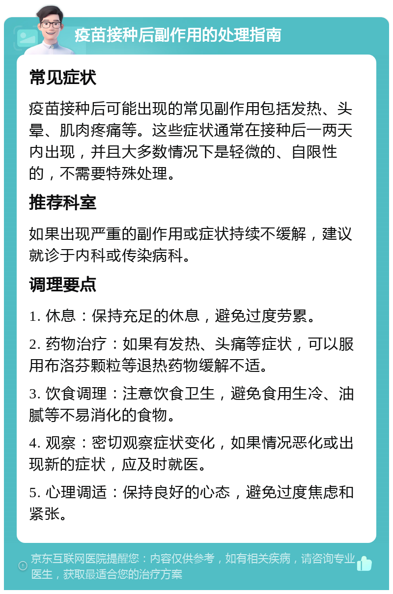 疫苗接种后副作用的处理指南 常见症状 疫苗接种后可能出现的常见副作用包括发热、头晕、肌肉疼痛等。这些症状通常在接种后一两天内出现，并且大多数情况下是轻微的、自限性的，不需要特殊处理。 推荐科室 如果出现严重的副作用或症状持续不缓解，建议就诊于内科或传染病科。 调理要点 1. 休息：保持充足的休息，避免过度劳累。 2. 药物治疗：如果有发热、头痛等症状，可以服用布洛芬颗粒等退热药物缓解不适。 3. 饮食调理：注意饮食卫生，避免食用生冷、油腻等不易消化的食物。 4. 观察：密切观察症状变化，如果情况恶化或出现新的症状，应及时就医。 5. 心理调适：保持良好的心态，避免过度焦虑和紧张。