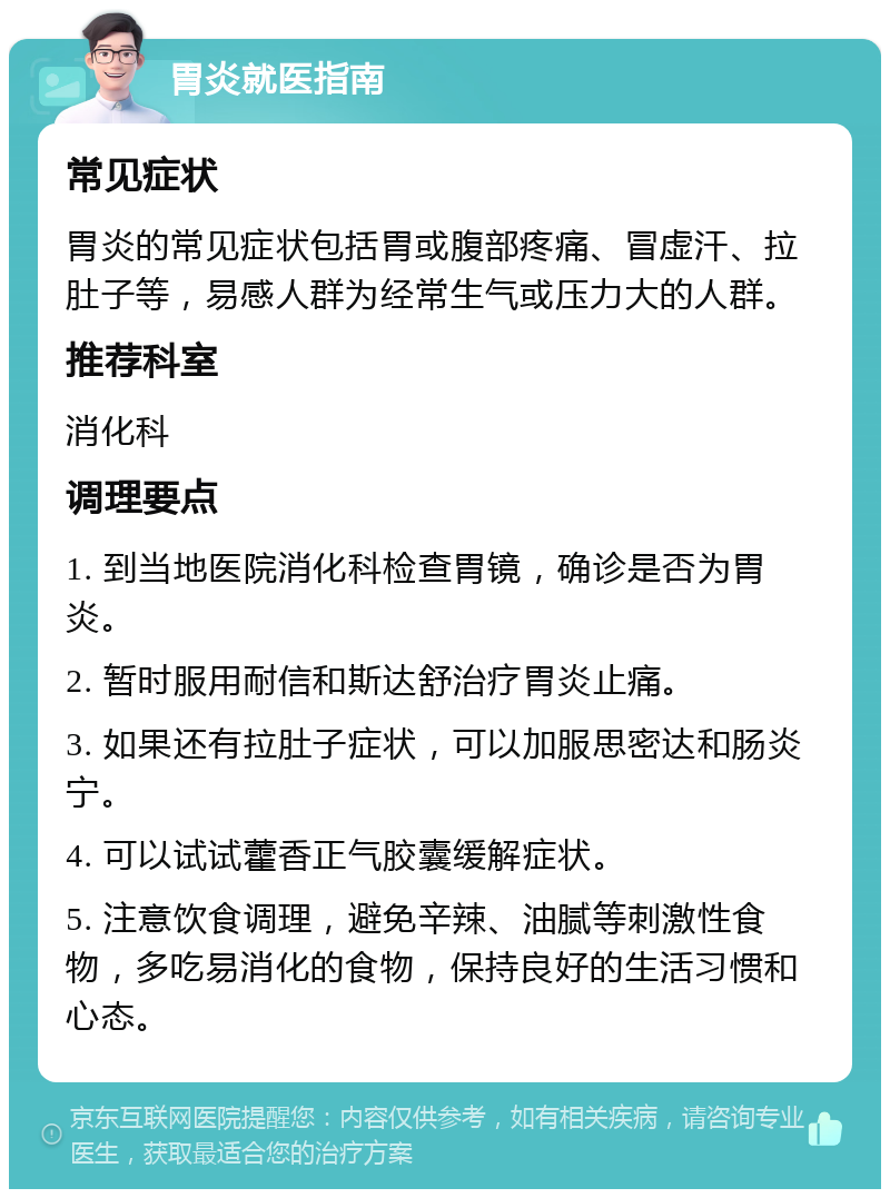 胃炎就医指南 常见症状 胃炎的常见症状包括胃或腹部疼痛、冒虚汗、拉肚子等，易感人群为经常生气或压力大的人群。 推荐科室 消化科 调理要点 1. 到当地医院消化科检查胃镜，确诊是否为胃炎。 2. 暂时服用耐信和斯达舒治疗胃炎止痛。 3. 如果还有拉肚子症状，可以加服思密达和肠炎宁。 4. 可以试试藿香正气胶囊缓解症状。 5. 注意饮食调理，避免辛辣、油腻等刺激性食物，多吃易消化的食物，保持良好的生活习惯和心态。