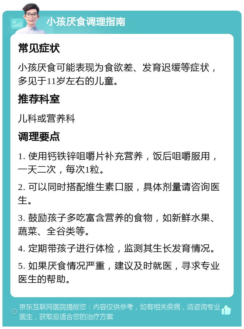 小孩厌食调理指南 常见症状 小孩厌食可能表现为食欲差、发育迟缓等症状，多见于11岁左右的儿童。 推荐科室 儿科或营养科 调理要点 1. 使用钙铁锌咀嚼片补充营养，饭后咀嚼服用，一天二次，每次1粒。 2. 可以同时搭配维生素口服，具体剂量请咨询医生。 3. 鼓励孩子多吃富含营养的食物，如新鲜水果、蔬菜、全谷类等。 4. 定期带孩子进行体检，监测其生长发育情况。 5. 如果厌食情况严重，建议及时就医，寻求专业医生的帮助。