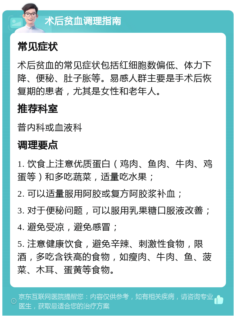 术后贫血调理指南 常见症状 术后贫血的常见症状包括红细胞数偏低、体力下降、便秘、肚子胀等。易感人群主要是手术后恢复期的患者，尤其是女性和老年人。 推荐科室 普内科或血液科 调理要点 1. 饮食上注意优质蛋白（鸡肉、鱼肉、牛肉、鸡蛋等）和多吃蔬菜，适量吃水果； 2. 可以适量服用阿胶或复方阿胶浆补血； 3. 对于便秘问题，可以服用乳果糖口服液改善； 4. 避免受凉，避免感冒； 5. 注意健康饮食，避免辛辣、刺激性食物，限酒，多吃含铁高的食物，如瘦肉、牛肉、鱼、菠菜、木耳、蛋黄等食物。