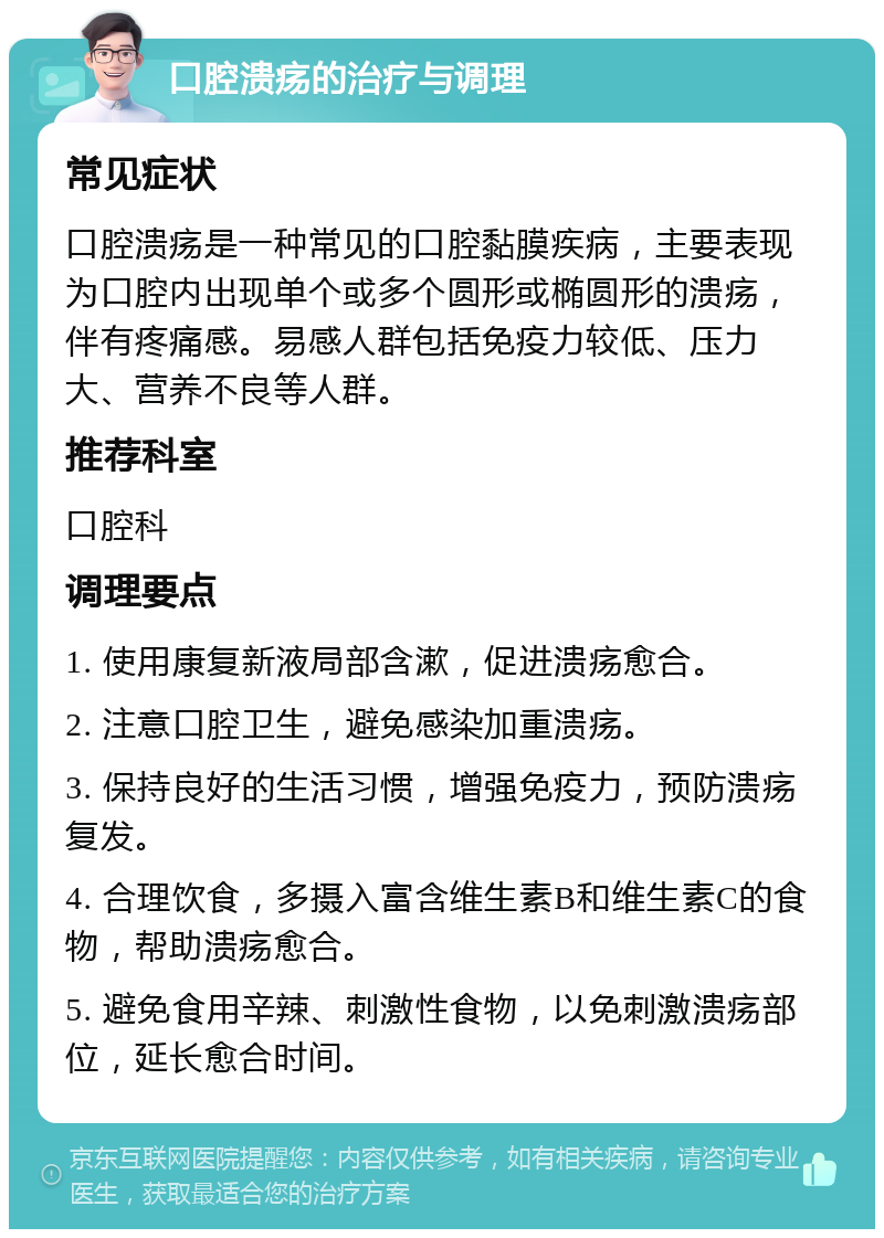 口腔溃疡的治疗与调理 常见症状 口腔溃疡是一种常见的口腔黏膜疾病，主要表现为口腔内出现单个或多个圆形或椭圆形的溃疡，伴有疼痛感。易感人群包括免疫力较低、压力大、营养不良等人群。 推荐科室 口腔科 调理要点 1. 使用康复新液局部含漱，促进溃疡愈合。 2. 注意口腔卫生，避免感染加重溃疡。 3. 保持良好的生活习惯，增强免疫力，预防溃疡复发。 4. 合理饮食，多摄入富含维生素B和维生素C的食物，帮助溃疡愈合。 5. 避免食用辛辣、刺激性食物，以免刺激溃疡部位，延长愈合时间。