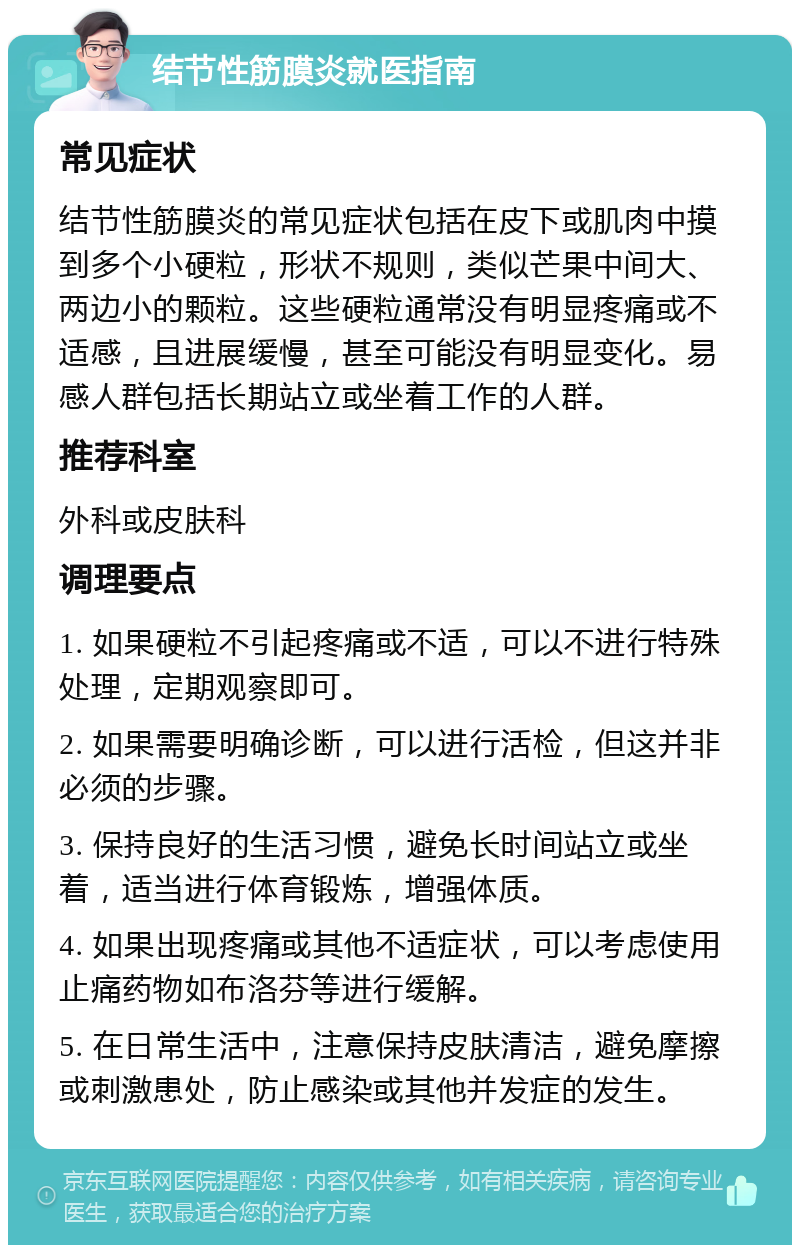 结节性筋膜炎就医指南 常见症状 结节性筋膜炎的常见症状包括在皮下或肌肉中摸到多个小硬粒，形状不规则，类似芒果中间大、两边小的颗粒。这些硬粒通常没有明显疼痛或不适感，且进展缓慢，甚至可能没有明显变化。易感人群包括长期站立或坐着工作的人群。 推荐科室 外科或皮肤科 调理要点 1. 如果硬粒不引起疼痛或不适，可以不进行特殊处理，定期观察即可。 2. 如果需要明确诊断，可以进行活检，但这并非必须的步骤。 3. 保持良好的生活习惯，避免长时间站立或坐着，适当进行体育锻炼，增强体质。 4. 如果出现疼痛或其他不适症状，可以考虑使用止痛药物如布洛芬等进行缓解。 5. 在日常生活中，注意保持皮肤清洁，避免摩擦或刺激患处，防止感染或其他并发症的发生。