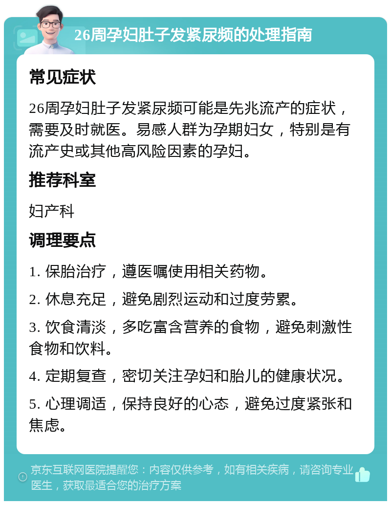 26周孕妇肚子发紧尿频的处理指南 常见症状 26周孕妇肚子发紧尿频可能是先兆流产的症状，需要及时就医。易感人群为孕期妇女，特别是有流产史或其他高风险因素的孕妇。 推荐科室 妇产科 调理要点 1. 保胎治疗，遵医嘱使用相关药物。 2. 休息充足，避免剧烈运动和过度劳累。 3. 饮食清淡，多吃富含营养的食物，避免刺激性食物和饮料。 4. 定期复查，密切关注孕妇和胎儿的健康状况。 5. 心理调适，保持良好的心态，避免过度紧张和焦虑。