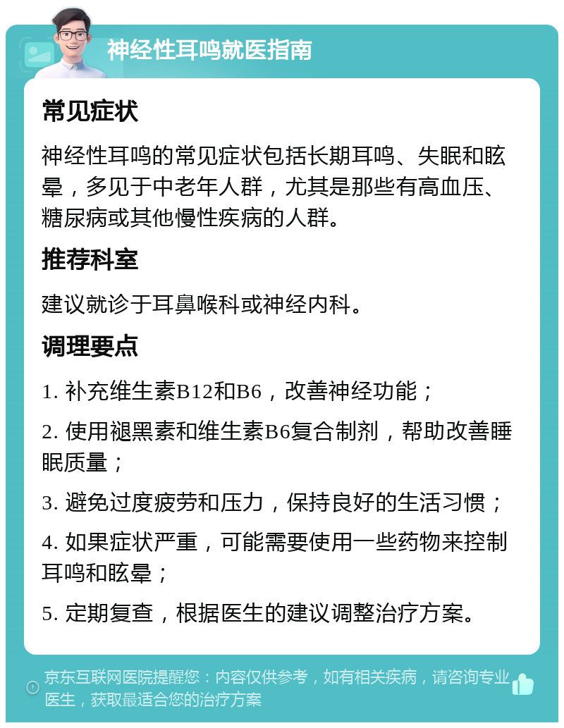 神经性耳鸣就医指南 常见症状 神经性耳鸣的常见症状包括长期耳鸣、失眠和眩晕，多见于中老年人群，尤其是那些有高血压、糖尿病或其他慢性疾病的人群。 推荐科室 建议就诊于耳鼻喉科或神经内科。 调理要点 1. 补充维生素B12和B6，改善神经功能； 2. 使用褪黑素和维生素B6复合制剂，帮助改善睡眠质量； 3. 避免过度疲劳和压力，保持良好的生活习惯； 4. 如果症状严重，可能需要使用一些药物来控制耳鸣和眩晕； 5. 定期复查，根据医生的建议调整治疗方案。