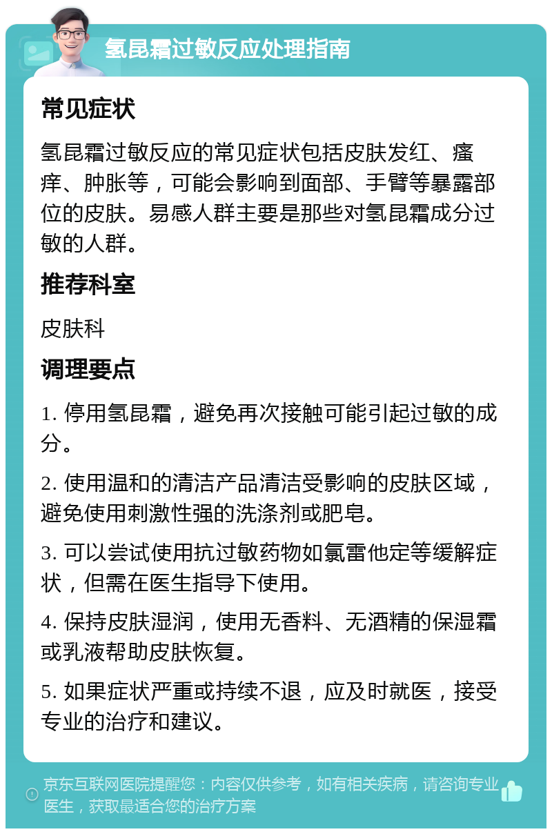 氢昆霜过敏反应处理指南 常见症状 氢昆霜过敏反应的常见症状包括皮肤发红、瘙痒、肿胀等，可能会影响到面部、手臂等暴露部位的皮肤。易感人群主要是那些对氢昆霜成分过敏的人群。 推荐科室 皮肤科 调理要点 1. 停用氢昆霜，避免再次接触可能引起过敏的成分。 2. 使用温和的清洁产品清洁受影响的皮肤区域，避免使用刺激性强的洗涤剂或肥皂。 3. 可以尝试使用抗过敏药物如氯雷他定等缓解症状，但需在医生指导下使用。 4. 保持皮肤湿润，使用无香料、无酒精的保湿霜或乳液帮助皮肤恢复。 5. 如果症状严重或持续不退，应及时就医，接受专业的治疗和建议。