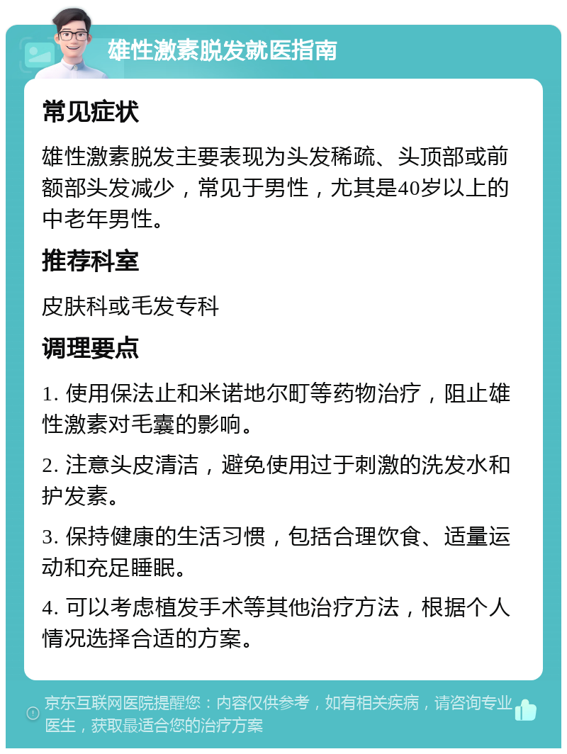 雄性激素脱发就医指南 常见症状 雄性激素脱发主要表现为头发稀疏、头顶部或前额部头发减少，常见于男性，尤其是40岁以上的中老年男性。 推荐科室 皮肤科或毛发专科 调理要点 1. 使用保法止和米诺地尔町等药物治疗，阻止雄性激素对毛囊的影响。 2. 注意头皮清洁，避免使用过于刺激的洗发水和护发素。 3. 保持健康的生活习惯，包括合理饮食、适量运动和充足睡眠。 4. 可以考虑植发手术等其他治疗方法，根据个人情况选择合适的方案。