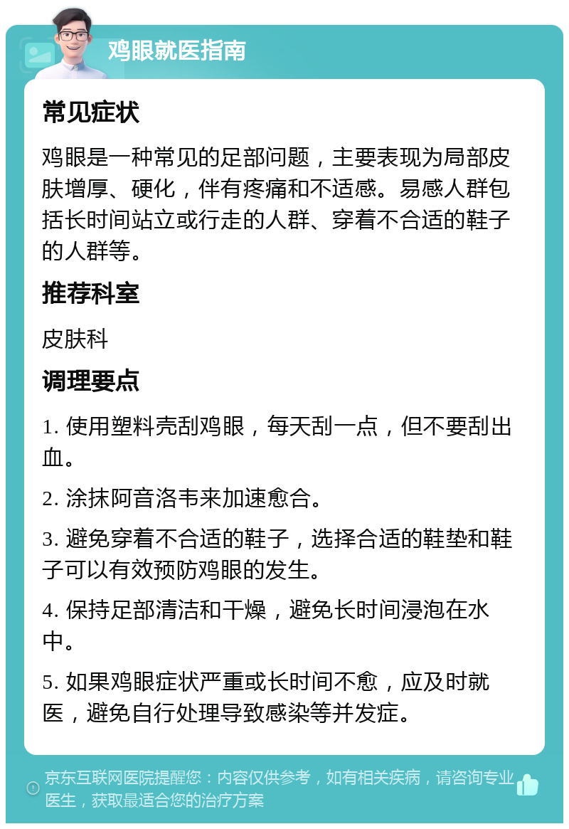 鸡眼就医指南 常见症状 鸡眼是一种常见的足部问题，主要表现为局部皮肤增厚、硬化，伴有疼痛和不适感。易感人群包括长时间站立或行走的人群、穿着不合适的鞋子的人群等。 推荐科室 皮肤科 调理要点 1. 使用塑料壳刮鸡眼，每天刮一点，但不要刮出血。 2. 涂抹阿音洛韦来加速愈合。 3. 避免穿着不合适的鞋子，选择合适的鞋垫和鞋子可以有效预防鸡眼的发生。 4. 保持足部清洁和干燥，避免长时间浸泡在水中。 5. 如果鸡眼症状严重或长时间不愈，应及时就医，避免自行处理导致感染等并发症。