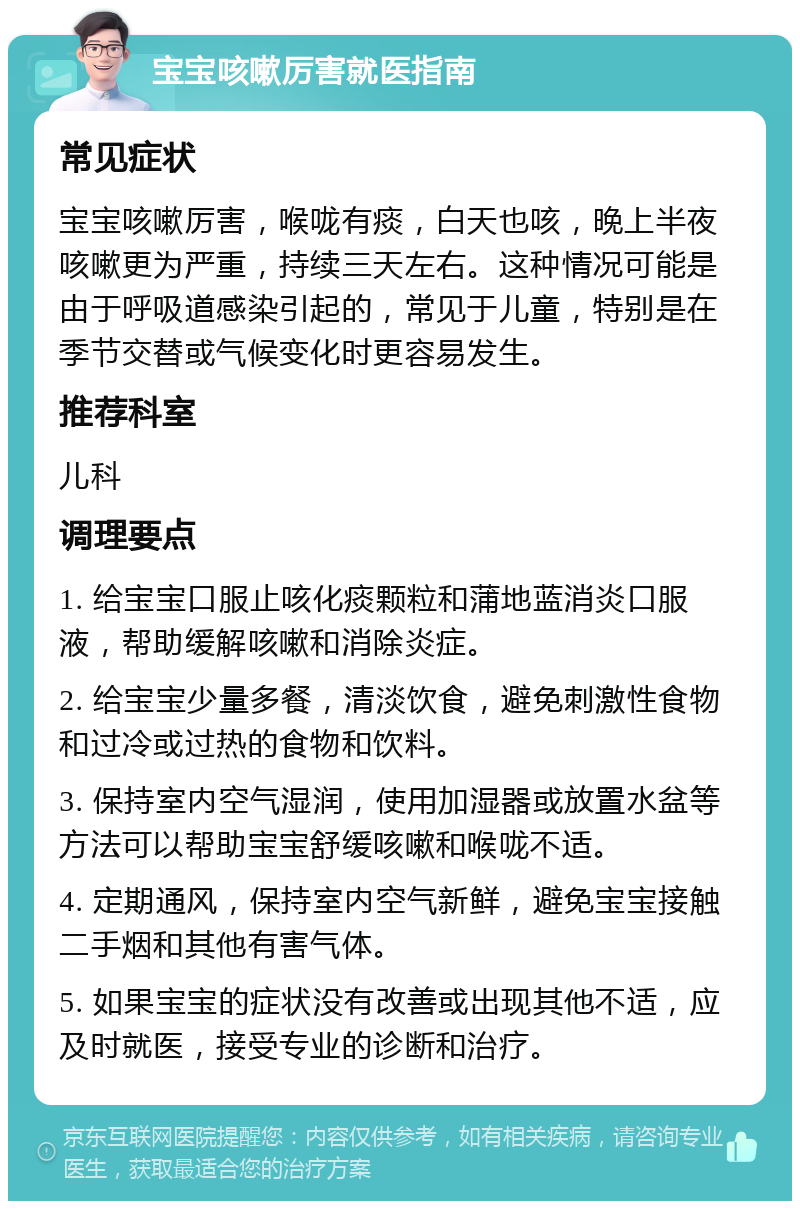 宝宝咳嗽厉害就医指南 常见症状 宝宝咳嗽厉害，喉咙有痰，白天也咳，晚上半夜咳嗽更为严重，持续三天左右。这种情况可能是由于呼吸道感染引起的，常见于儿童，特别是在季节交替或气候变化时更容易发生。 推荐科室 儿科 调理要点 1. 给宝宝口服止咳化痰颗粒和蒲地蓝消炎口服液，帮助缓解咳嗽和消除炎症。 2. 给宝宝少量多餐，清淡饮食，避免刺激性食物和过冷或过热的食物和饮料。 3. 保持室内空气湿润，使用加湿器或放置水盆等方法可以帮助宝宝舒缓咳嗽和喉咙不适。 4. 定期通风，保持室内空气新鲜，避免宝宝接触二手烟和其他有害气体。 5. 如果宝宝的症状没有改善或出现其他不适，应及时就医，接受专业的诊断和治疗。