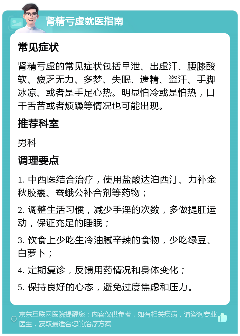 肾精亏虚就医指南 常见症状 肾精亏虚的常见症状包括早泄、出虚汗、腰膝酸软、疲乏无力、多梦、失眠、遗精、盗汗、手脚冰凉、或者是手足心热。明显怕冷或是怕热，口干舌苦或者烦躁等情况也可能出现。 推荐科室 男科 调理要点 1. 中西医结合治疗，使用盐酸达泊西汀、力补金秋胶囊、蚕蛾公补合剂等药物； 2. 调整生活习惯，减少手淫的次数，多做提肛运动，保证充足的睡眠； 3. 饮食上少吃生冷油腻辛辣的食物，少吃绿豆、白萝卜； 4. 定期复诊，反馈用药情况和身体变化； 5. 保持良好的心态，避免过度焦虑和压力。