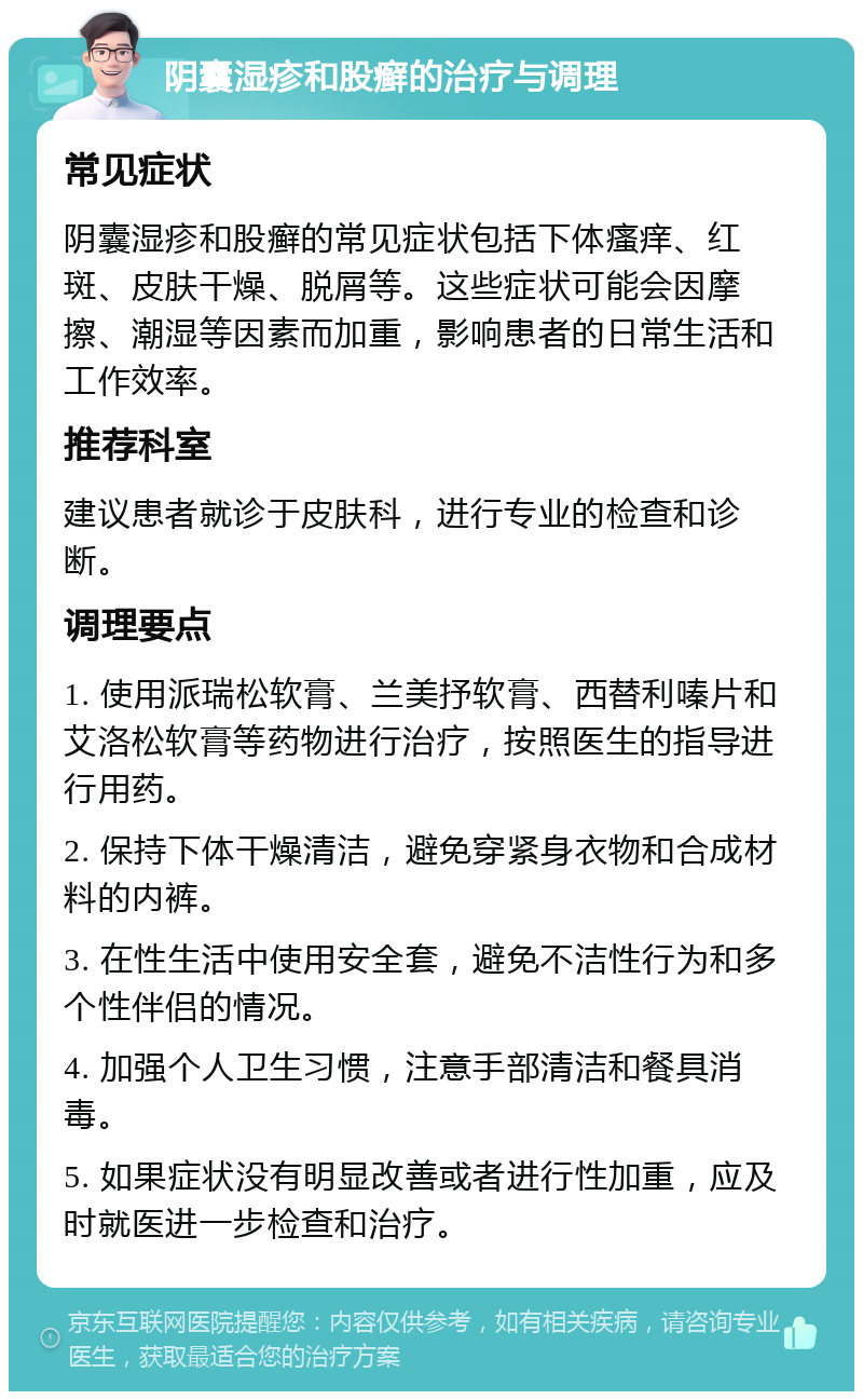 阴囊湿疹和股癣的治疗与调理 常见症状 阴囊湿疹和股癣的常见症状包括下体瘙痒、红斑、皮肤干燥、脱屑等。这些症状可能会因摩擦、潮湿等因素而加重，影响患者的日常生活和工作效率。 推荐科室 建议患者就诊于皮肤科，进行专业的检查和诊断。 调理要点 1. 使用派瑞松软膏、兰美抒软膏、西替利嗪片和艾洛松软膏等药物进行治疗，按照医生的指导进行用药。 2. 保持下体干燥清洁，避免穿紧身衣物和合成材料的内裤。 3. 在性生活中使用安全套，避免不洁性行为和多个性伴侣的情况。 4. 加强个人卫生习惯，注意手部清洁和餐具消毒。 5. 如果症状没有明显改善或者进行性加重，应及时就医进一步检查和治疗。