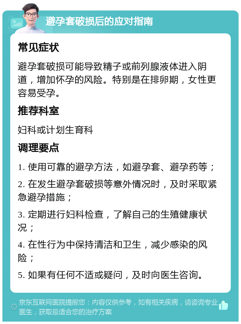 避孕套破损后的应对指南 常见症状 避孕套破损可能导致精子或前列腺液体进入阴道，增加怀孕的风险。特别是在排卵期，女性更容易受孕。 推荐科室 妇科或计划生育科 调理要点 1. 使用可靠的避孕方法，如避孕套、避孕药等； 2. 在发生避孕套破损等意外情况时，及时采取紧急避孕措施； 3. 定期进行妇科检查，了解自己的生殖健康状况； 4. 在性行为中保持清洁和卫生，减少感染的风险； 5. 如果有任何不适或疑问，及时向医生咨询。