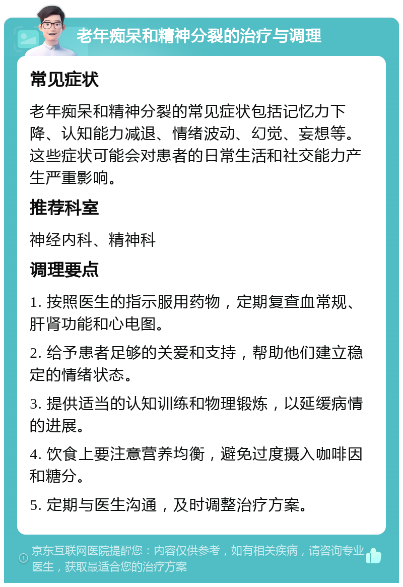 老年痴呆和精神分裂的治疗与调理 常见症状 老年痴呆和精神分裂的常见症状包括记忆力下降、认知能力减退、情绪波动、幻觉、妄想等。这些症状可能会对患者的日常生活和社交能力产生严重影响。 推荐科室 神经内科、精神科 调理要点 1. 按照医生的指示服用药物，定期复查血常规、肝肾功能和心电图。 2. 给予患者足够的关爱和支持，帮助他们建立稳定的情绪状态。 3. 提供适当的认知训练和物理锻炼，以延缓病情的进展。 4. 饮食上要注意营养均衡，避免过度摄入咖啡因和糖分。 5. 定期与医生沟通，及时调整治疗方案。