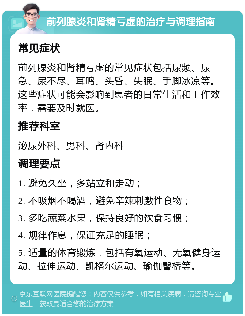 前列腺炎和肾精亏虚的治疗与调理指南 常见症状 前列腺炎和肾精亏虚的常见症状包括尿频、尿急、尿不尽、耳鸣、头昏、失眠、手脚冰凉等。这些症状可能会影响到患者的日常生活和工作效率，需要及时就医。 推荐科室 泌尿外科、男科、肾内科 调理要点 1. 避免久坐，多站立和走动； 2. 不吸烟不喝酒，避免辛辣刺激性食物； 3. 多吃蔬菜水果，保持良好的饮食习惯； 4. 规律作息，保证充足的睡眠； 5. 适量的体育锻炼，包括有氧运动、无氧健身运动、拉伸运动、凯格尔运动、瑜伽臀桥等。