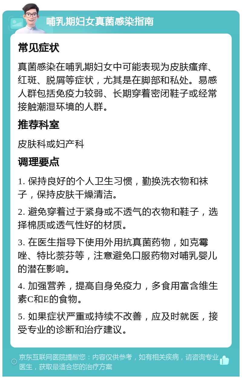 哺乳期妇女真菌感染指南 常见症状 真菌感染在哺乳期妇女中可能表现为皮肤瘙痒、红斑、脱屑等症状，尤其是在脚部和私处。易感人群包括免疫力较弱、长期穿着密闭鞋子或经常接触潮湿环境的人群。 推荐科室 皮肤科或妇产科 调理要点 1. 保持良好的个人卫生习惯，勤换洗衣物和袜子，保持皮肤干燥清洁。 2. 避免穿着过于紧身或不透气的衣物和鞋子，选择棉质或透气性好的材质。 3. 在医生指导下使用外用抗真菌药物，如克霉唑、特比萘芬等，注意避免口服药物对哺乳婴儿的潜在影响。 4. 加强营养，提高自身免疫力，多食用富含维生素C和E的食物。 5. 如果症状严重或持续不改善，应及时就医，接受专业的诊断和治疗建议。