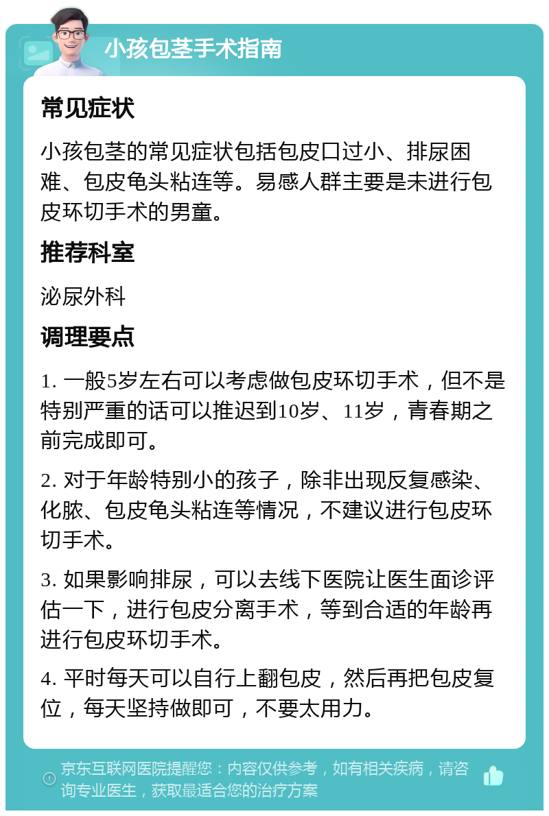 小孩包茎手术指南 常见症状 小孩包茎的常见症状包括包皮口过小、排尿困难、包皮龟头粘连等。易感人群主要是未进行包皮环切手术的男童。 推荐科室 泌尿外科 调理要点 1. 一般5岁左右可以考虑做包皮环切手术，但不是特别严重的话可以推迟到10岁、11岁，青春期之前完成即可。 2. 对于年龄特别小的孩子，除非出现反复感染、化脓、包皮龟头粘连等情况，不建议进行包皮环切手术。 3. 如果影响排尿，可以去线下医院让医生面诊评估一下，进行包皮分离手术，等到合适的年龄再进行包皮环切手术。 4. 平时每天可以自行上翻包皮，然后再把包皮复位，每天坚持做即可，不要太用力。