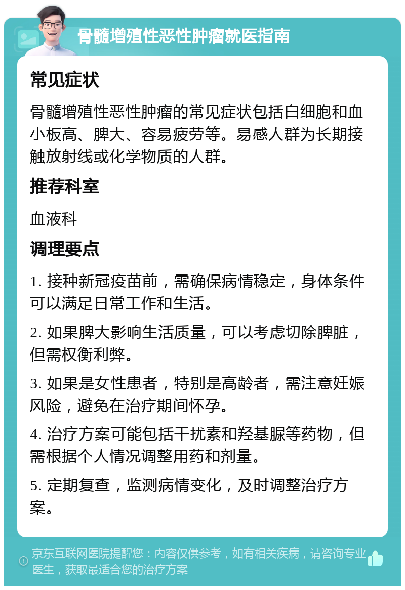 骨髓增殖性恶性肿瘤就医指南 常见症状 骨髓增殖性恶性肿瘤的常见症状包括白细胞和血小板高、脾大、容易疲劳等。易感人群为长期接触放射线或化学物质的人群。 推荐科室 血液科 调理要点 1. 接种新冠疫苗前，需确保病情稳定，身体条件可以满足日常工作和生活。 2. 如果脾大影响生活质量，可以考虑切除脾脏，但需权衡利弊。 3. 如果是女性患者，特别是高龄者，需注意妊娠风险，避免在治疗期间怀孕。 4. 治疗方案可能包括干扰素和羟基脲等药物，但需根据个人情况调整用药和剂量。 5. 定期复查，监测病情变化，及时调整治疗方案。