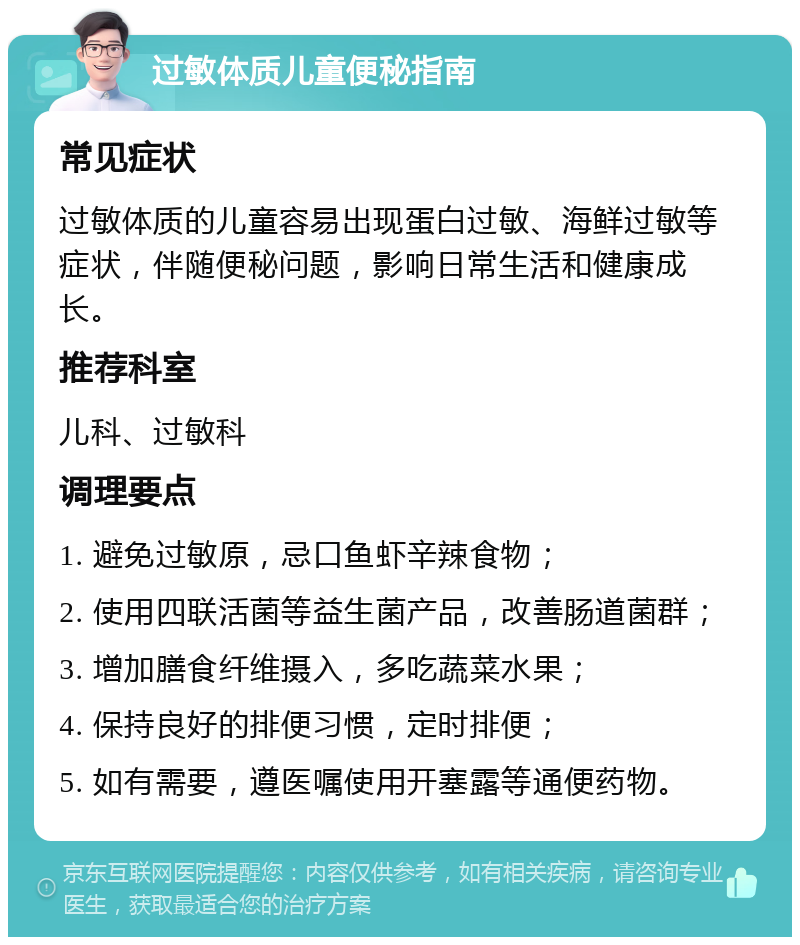 过敏体质儿童便秘指南 常见症状 过敏体质的儿童容易出现蛋白过敏、海鲜过敏等症状，伴随便秘问题，影响日常生活和健康成长。 推荐科室 儿科、过敏科 调理要点 1. 避免过敏原，忌口鱼虾辛辣食物； 2. 使用四联活菌等益生菌产品，改善肠道菌群； 3. 增加膳食纤维摄入，多吃蔬菜水果； 4. 保持良好的排便习惯，定时排便； 5. 如有需要，遵医嘱使用开塞露等通便药物。