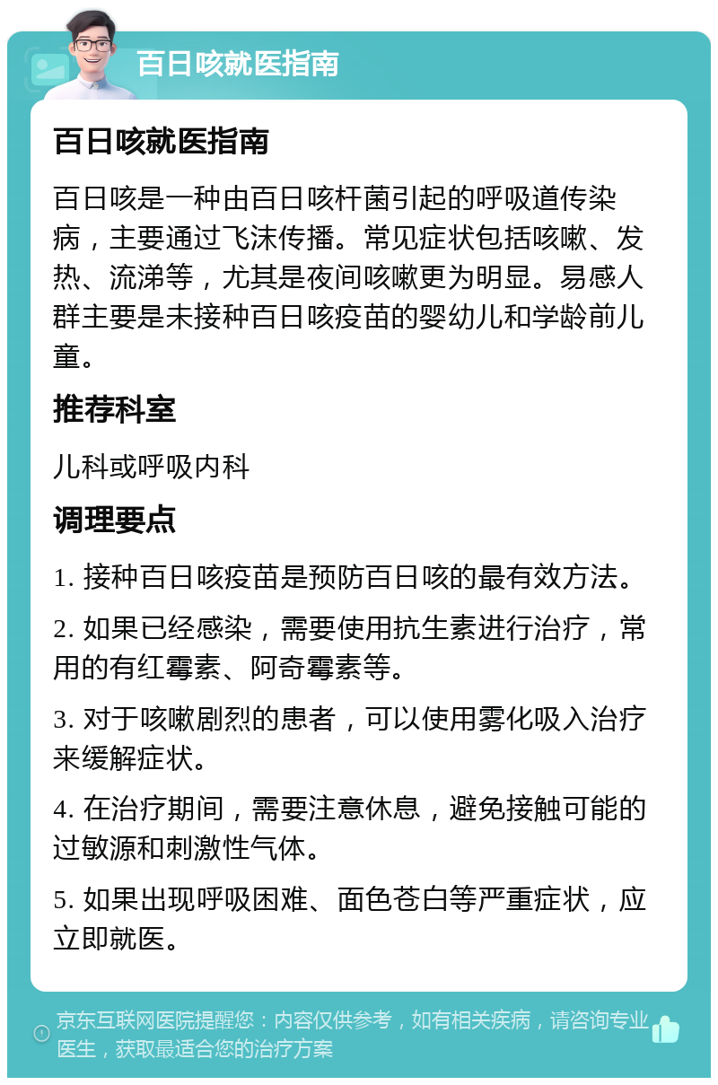 百日咳就医指南 百日咳就医指南 百日咳是一种由百日咳杆菌引起的呼吸道传染病，主要通过飞沫传播。常见症状包括咳嗽、发热、流涕等，尤其是夜间咳嗽更为明显。易感人群主要是未接种百日咳疫苗的婴幼儿和学龄前儿童。 推荐科室 儿科或呼吸内科 调理要点 1. 接种百日咳疫苗是预防百日咳的最有效方法。 2. 如果已经感染，需要使用抗生素进行治疗，常用的有红霉素、阿奇霉素等。 3. 对于咳嗽剧烈的患者，可以使用雾化吸入治疗来缓解症状。 4. 在治疗期间，需要注意休息，避免接触可能的过敏源和刺激性气体。 5. 如果出现呼吸困难、面色苍白等严重症状，应立即就医。