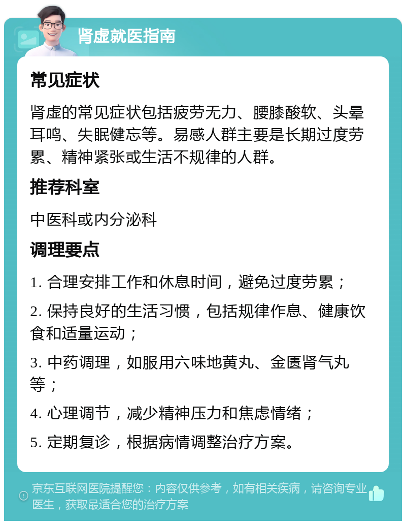 肾虚就医指南 常见症状 肾虚的常见症状包括疲劳无力、腰膝酸软、头晕耳鸣、失眠健忘等。易感人群主要是长期过度劳累、精神紧张或生活不规律的人群。 推荐科室 中医科或内分泌科 调理要点 1. 合理安排工作和休息时间，避免过度劳累； 2. 保持良好的生活习惯，包括规律作息、健康饮食和适量运动； 3. 中药调理，如服用六味地黄丸、金匮肾气丸等； 4. 心理调节，减少精神压力和焦虑情绪； 5. 定期复诊，根据病情调整治疗方案。