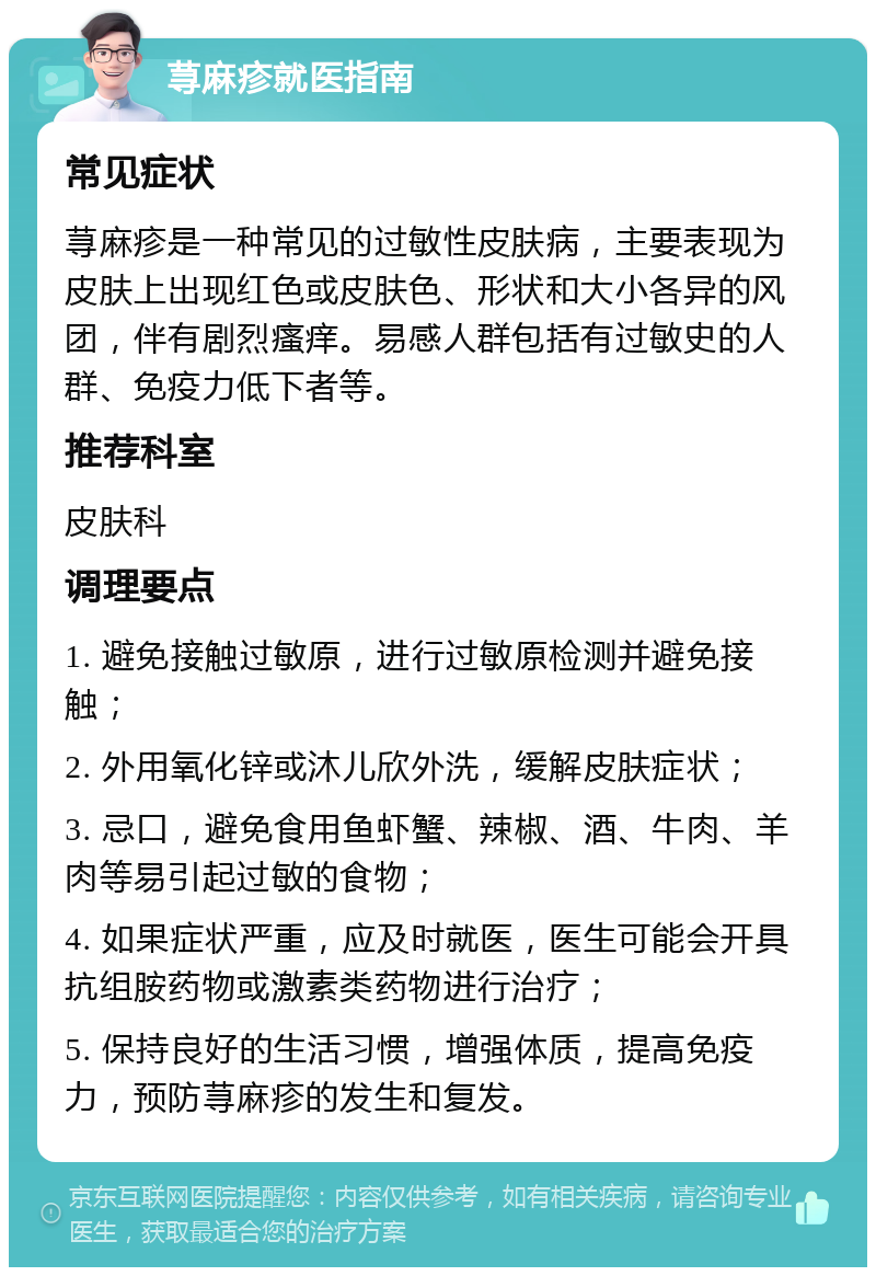 荨麻疹就医指南 常见症状 荨麻疹是一种常见的过敏性皮肤病，主要表现为皮肤上出现红色或皮肤色、形状和大小各异的风团，伴有剧烈瘙痒。易感人群包括有过敏史的人群、免疫力低下者等。 推荐科室 皮肤科 调理要点 1. 避免接触过敏原，进行过敏原检测并避免接触； 2. 外用氧化锌或沐儿欣外洗，缓解皮肤症状； 3. 忌口，避免食用鱼虾蟹、辣椒、酒、牛肉、羊肉等易引起过敏的食物； 4. 如果症状严重，应及时就医，医生可能会开具抗组胺药物或激素类药物进行治疗； 5. 保持良好的生活习惯，增强体质，提高免疫力，预防荨麻疹的发生和复发。