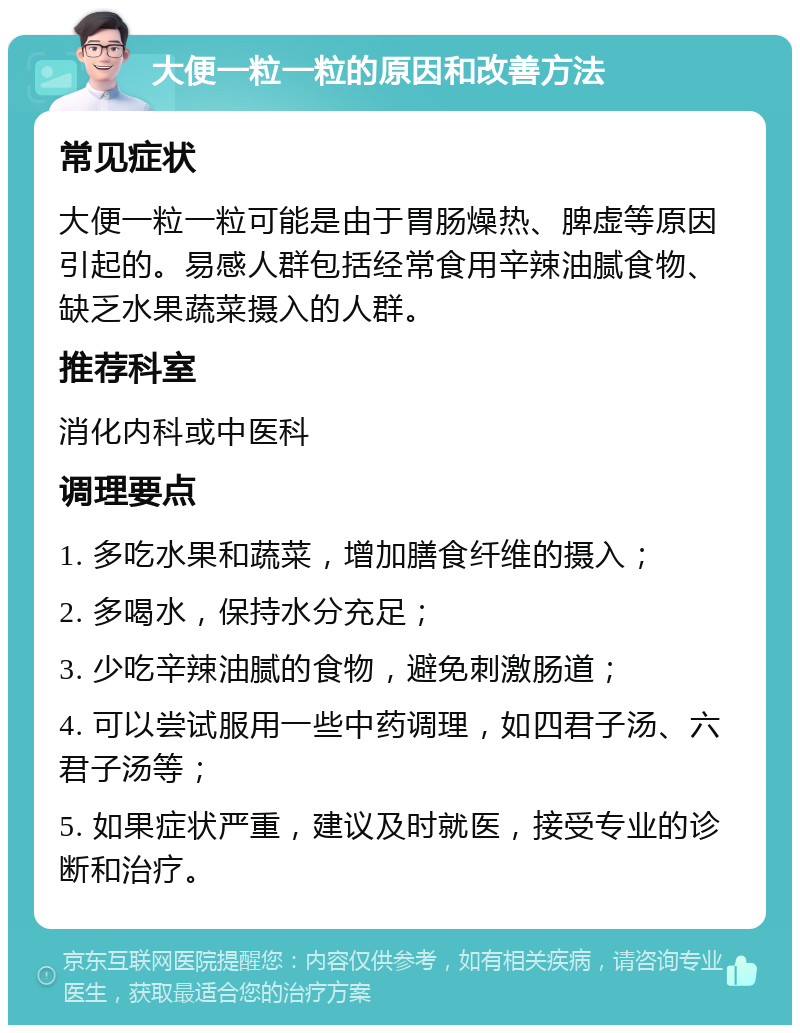 大便一粒一粒的原因和改善方法 常见症状 大便一粒一粒可能是由于胃肠燥热、脾虚等原因引起的。易感人群包括经常食用辛辣油腻食物、缺乏水果蔬菜摄入的人群。 推荐科室 消化内科或中医科 调理要点 1. 多吃水果和蔬菜，增加膳食纤维的摄入； 2. 多喝水，保持水分充足； 3. 少吃辛辣油腻的食物，避免刺激肠道； 4. 可以尝试服用一些中药调理，如四君子汤、六君子汤等； 5. 如果症状严重，建议及时就医，接受专业的诊断和治疗。