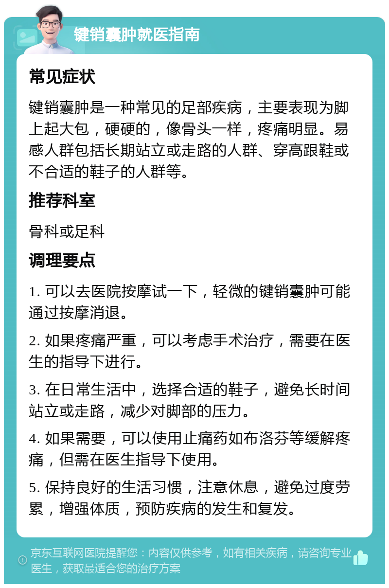 键销囊肿就医指南 常见症状 键销囊肿是一种常见的足部疾病，主要表现为脚上起大包，硬硬的，像骨头一样，疼痛明显。易感人群包括长期站立或走路的人群、穿高跟鞋或不合适的鞋子的人群等。 推荐科室 骨科或足科 调理要点 1. 可以去医院按摩试一下，轻微的键销囊肿可能通过按摩消退。 2. 如果疼痛严重，可以考虑手术治疗，需要在医生的指导下进行。 3. 在日常生活中，选择合适的鞋子，避免长时间站立或走路，减少对脚部的压力。 4. 如果需要，可以使用止痛药如布洛芬等缓解疼痛，但需在医生指导下使用。 5. 保持良好的生活习惯，注意休息，避免过度劳累，增强体质，预防疾病的发生和复发。