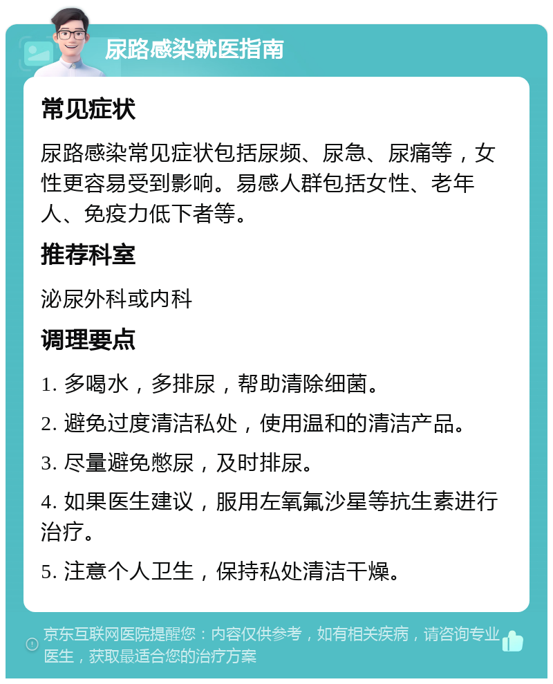 尿路感染就医指南 常见症状 尿路感染常见症状包括尿频、尿急、尿痛等，女性更容易受到影响。易感人群包括女性、老年人、免疫力低下者等。 推荐科室 泌尿外科或内科 调理要点 1. 多喝水，多排尿，帮助清除细菌。 2. 避免过度清洁私处，使用温和的清洁产品。 3. 尽量避免憋尿，及时排尿。 4. 如果医生建议，服用左氧氟沙星等抗生素进行治疗。 5. 注意个人卫生，保持私处清洁干燥。