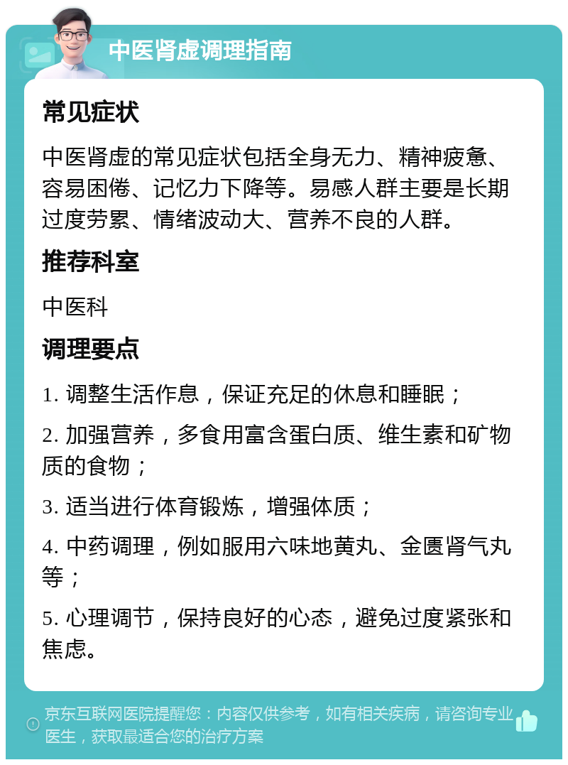 中医肾虚调理指南 常见症状 中医肾虚的常见症状包括全身无力、精神疲惫、容易困倦、记忆力下降等。易感人群主要是长期过度劳累、情绪波动大、营养不良的人群。 推荐科室 中医科 调理要点 1. 调整生活作息，保证充足的休息和睡眠； 2. 加强营养，多食用富含蛋白质、维生素和矿物质的食物； 3. 适当进行体育锻炼，增强体质； 4. 中药调理，例如服用六味地黄丸、金匮肾气丸等； 5. 心理调节，保持良好的心态，避免过度紧张和焦虑。