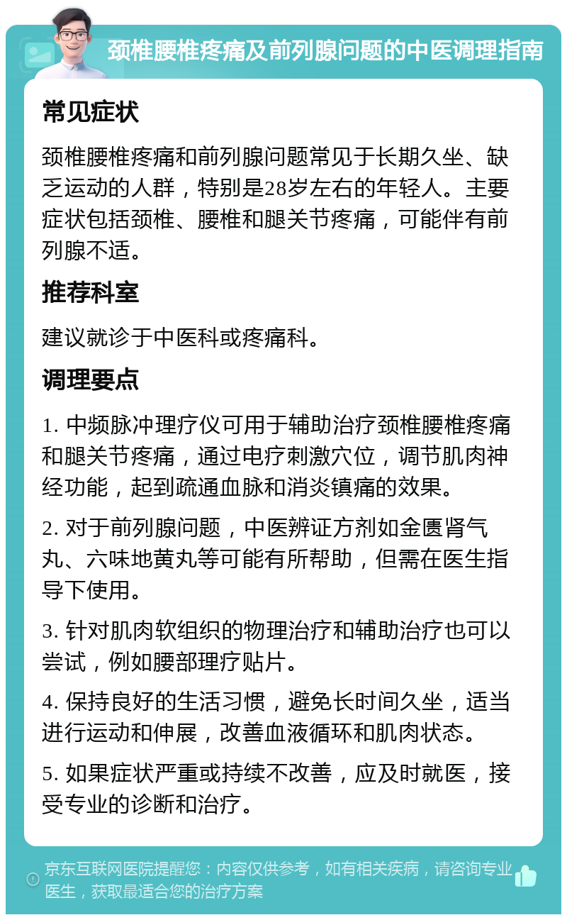 颈椎腰椎疼痛及前列腺问题的中医调理指南 常见症状 颈椎腰椎疼痛和前列腺问题常见于长期久坐、缺乏运动的人群，特别是28岁左右的年轻人。主要症状包括颈椎、腰椎和腿关节疼痛，可能伴有前列腺不适。 推荐科室 建议就诊于中医科或疼痛科。 调理要点 1. 中频脉冲理疗仪可用于辅助治疗颈椎腰椎疼痛和腿关节疼痛，通过电疗刺激穴位，调节肌肉神经功能，起到疏通血脉和消炎镇痛的效果。 2. 对于前列腺问题，中医辨证方剂如金匮肾气丸、六味地黄丸等可能有所帮助，但需在医生指导下使用。 3. 针对肌肉软组织的物理治疗和辅助治疗也可以尝试，例如腰部理疗贴片。 4. 保持良好的生活习惯，避免长时间久坐，适当进行运动和伸展，改善血液循环和肌肉状态。 5. 如果症状严重或持续不改善，应及时就医，接受专业的诊断和治疗。