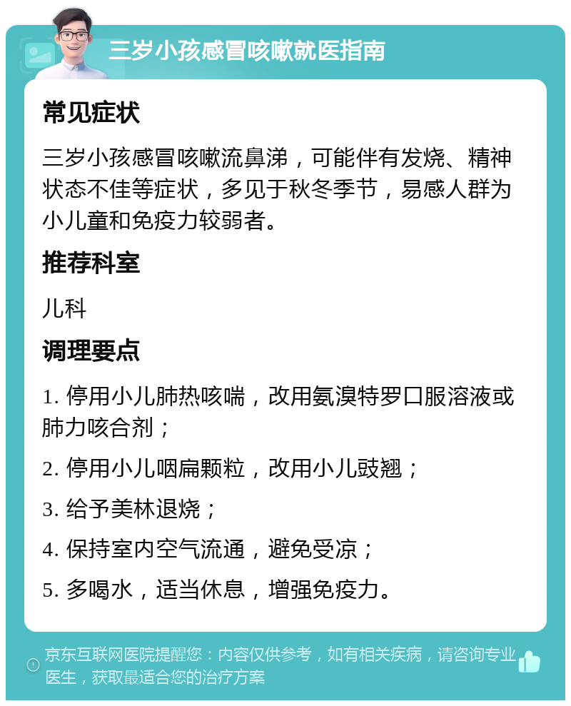 三岁小孩感冒咳嗽就医指南 常见症状 三岁小孩感冒咳嗽流鼻涕，可能伴有发烧、精神状态不佳等症状，多见于秋冬季节，易感人群为小儿童和免疫力较弱者。 推荐科室 儿科 调理要点 1. 停用小儿肺热咳喘，改用氨溴特罗口服溶液或肺力咳合剂； 2. 停用小儿咽扁颗粒，改用小儿豉翘； 3. 给予美林退烧； 4. 保持室内空气流通，避免受凉； 5. 多喝水，适当休息，增强免疫力。