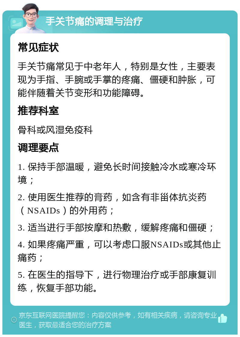 手关节痛的调理与治疗 常见症状 手关节痛常见于中老年人，特别是女性，主要表现为手指、手腕或手掌的疼痛、僵硬和肿胀，可能伴随着关节变形和功能障碍。 推荐科室 骨科或风湿免疫科 调理要点 1. 保持手部温暖，避免长时间接触冷水或寒冷环境； 2. 使用医生推荐的膏药，如含有非甾体抗炎药（NSAIDs）的外用药； 3. 适当进行手部按摩和热敷，缓解疼痛和僵硬； 4. 如果疼痛严重，可以考虑口服NSAIDs或其他止痛药； 5. 在医生的指导下，进行物理治疗或手部康复训练，恢复手部功能。