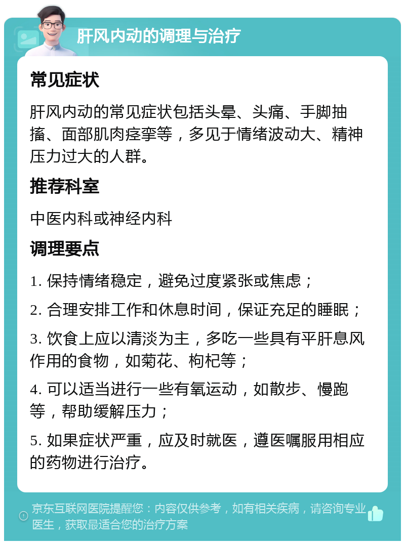 肝风内动的调理与治疗 常见症状 肝风内动的常见症状包括头晕、头痛、手脚抽搐、面部肌肉痉挛等，多见于情绪波动大、精神压力过大的人群。 推荐科室 中医内科或神经内科 调理要点 1. 保持情绪稳定，避免过度紧张或焦虑； 2. 合理安排工作和休息时间，保证充足的睡眠； 3. 饮食上应以清淡为主，多吃一些具有平肝息风作用的食物，如菊花、枸杞等； 4. 可以适当进行一些有氧运动，如散步、慢跑等，帮助缓解压力； 5. 如果症状严重，应及时就医，遵医嘱服用相应的药物进行治疗。