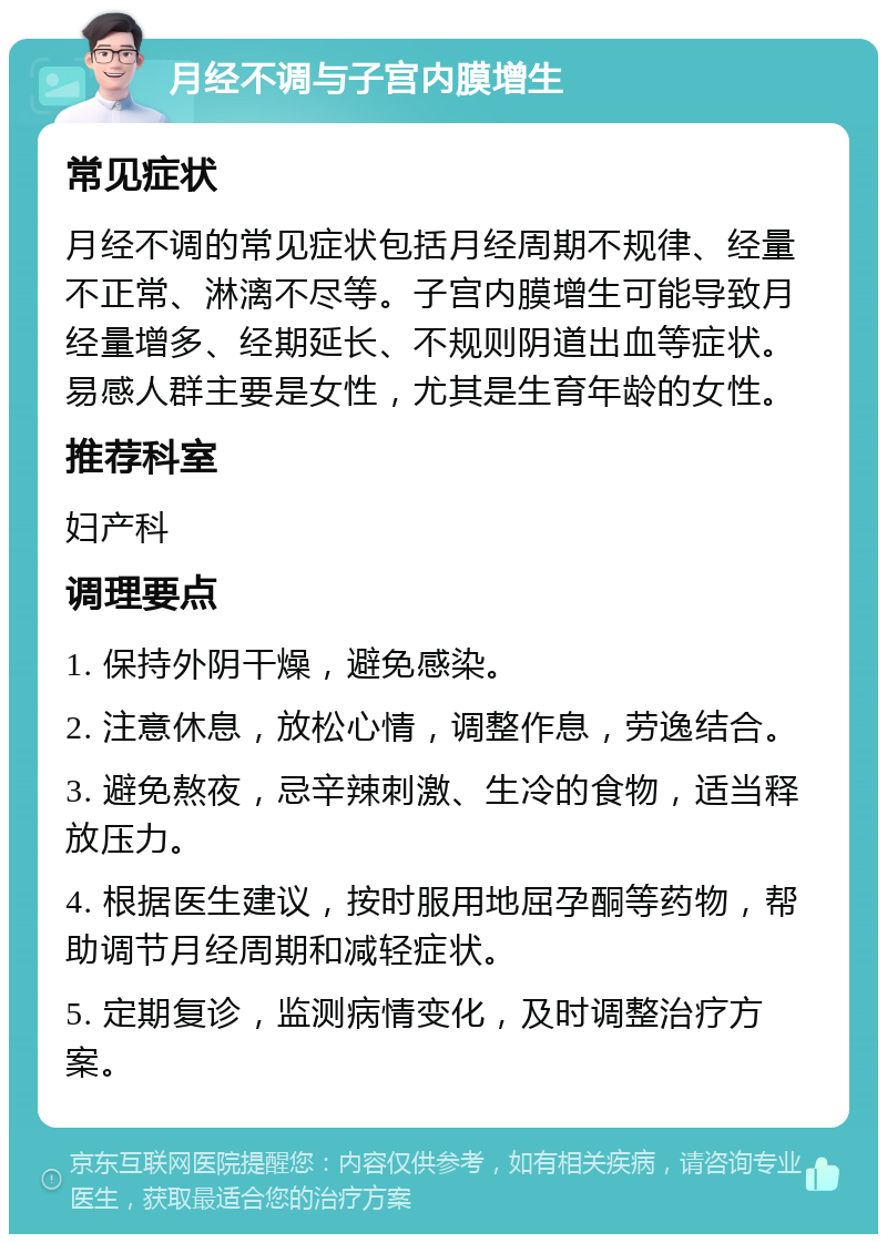 月经不调与子宫内膜增生 常见症状 月经不调的常见症状包括月经周期不规律、经量不正常、淋漓不尽等。子宫内膜增生可能导致月经量增多、经期延长、不规则阴道出血等症状。易感人群主要是女性，尤其是生育年龄的女性。 推荐科室 妇产科 调理要点 1. 保持外阴干燥，避免感染。 2. 注意休息，放松心情，调整作息，劳逸结合。 3. 避免熬夜，忌辛辣刺激、生冷的食物，适当释放压力。 4. 根据医生建议，按时服用地屈孕酮等药物，帮助调节月经周期和减轻症状。 5. 定期复诊，监测病情变化，及时调整治疗方案。