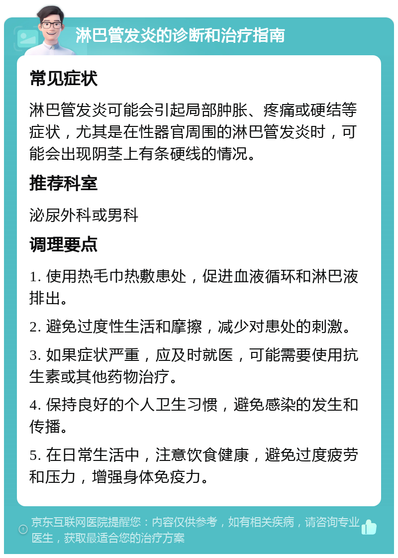 淋巴管发炎的诊断和治疗指南 常见症状 淋巴管发炎可能会引起局部肿胀、疼痛或硬结等症状，尤其是在性器官周围的淋巴管发炎时，可能会出现阴茎上有条硬线的情况。 推荐科室 泌尿外科或男科 调理要点 1. 使用热毛巾热敷患处，促进血液循环和淋巴液排出。 2. 避免过度性生活和摩擦，减少对患处的刺激。 3. 如果症状严重，应及时就医，可能需要使用抗生素或其他药物治疗。 4. 保持良好的个人卫生习惯，避免感染的发生和传播。 5. 在日常生活中，注意饮食健康，避免过度疲劳和压力，增强身体免疫力。