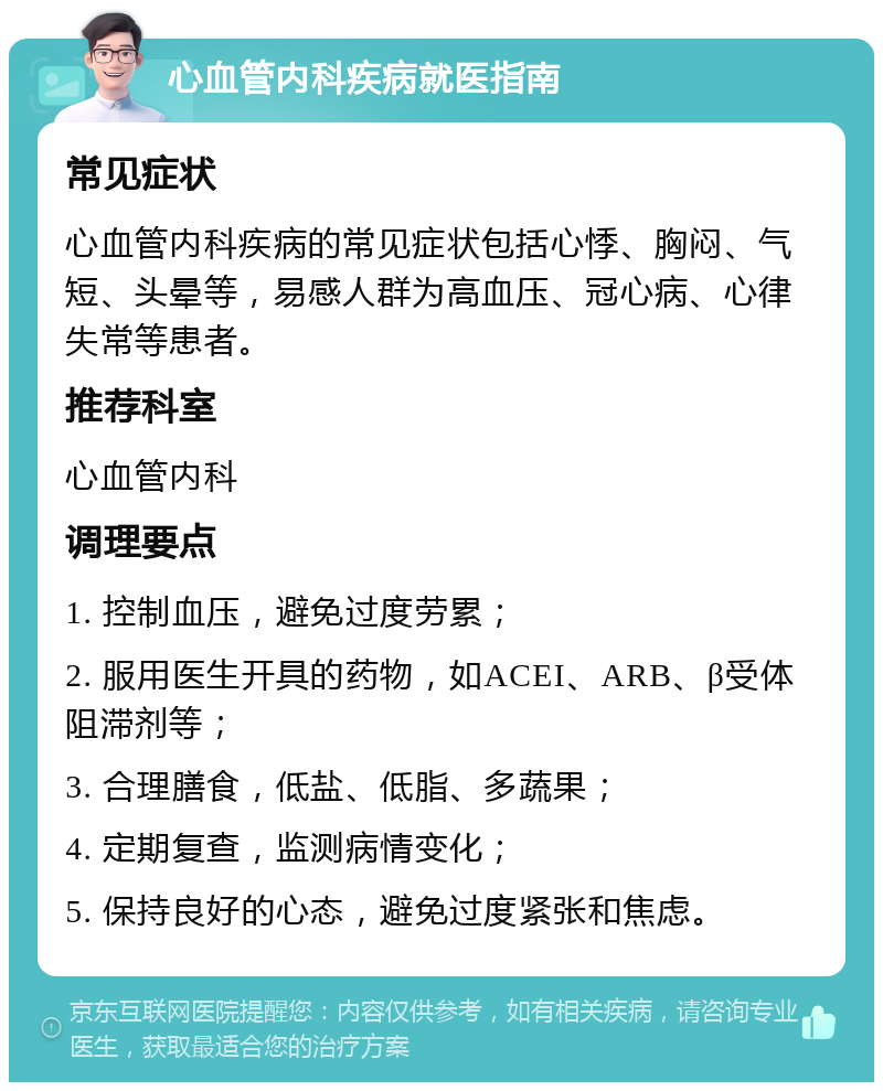 心血管内科疾病就医指南 常见症状 心血管内科疾病的常见症状包括心悸、胸闷、气短、头晕等，易感人群为高血压、冠心病、心律失常等患者。 推荐科室 心血管内科 调理要点 1. 控制血压，避免过度劳累； 2. 服用医生开具的药物，如ACEI、ARB、β受体阻滞剂等； 3. 合理膳食，低盐、低脂、多蔬果； 4. 定期复查，监测病情变化； 5. 保持良好的心态，避免过度紧张和焦虑。