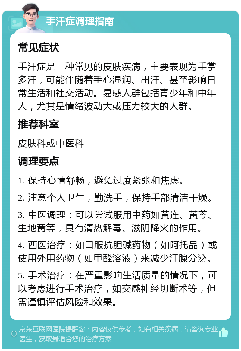 手汗症调理指南 常见症状 手汗症是一种常见的皮肤疾病，主要表现为手掌多汗，可能伴随着手心湿润、出汗、甚至影响日常生活和社交活动。易感人群包括青少年和中年人，尤其是情绪波动大或压力较大的人群。 推荐科室 皮肤科或中医科 调理要点 1. 保持心情舒畅，避免过度紧张和焦虑。 2. 注意个人卫生，勤洗手，保持手部清洁干燥。 3. 中医调理：可以尝试服用中药如黄连、黄芩、生地黄等，具有清热解毒、滋阴降火的作用。 4. 西医治疗：如口服抗胆碱药物（如阿托品）或使用外用药物（如甲醛溶液）来减少汗腺分泌。 5. 手术治疗：在严重影响生活质量的情况下，可以考虑进行手术治疗，如交感神经切断术等，但需谨慎评估风险和效果。