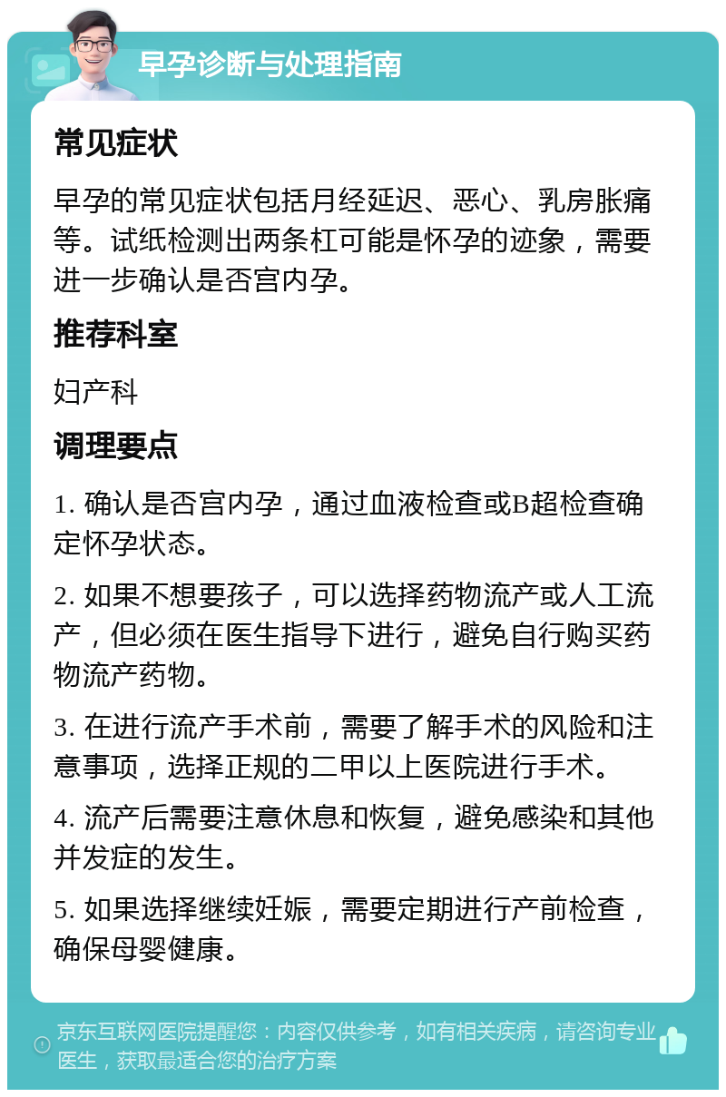 早孕诊断与处理指南 常见症状 早孕的常见症状包括月经延迟、恶心、乳房胀痛等。试纸检测出两条杠可能是怀孕的迹象，需要进一步确认是否宫内孕。 推荐科室 妇产科 调理要点 1. 确认是否宫内孕，通过血液检查或B超检查确定怀孕状态。 2. 如果不想要孩子，可以选择药物流产或人工流产，但必须在医生指导下进行，避免自行购买药物流产药物。 3. 在进行流产手术前，需要了解手术的风险和注意事项，选择正规的二甲以上医院进行手术。 4. 流产后需要注意休息和恢复，避免感染和其他并发症的发生。 5. 如果选择继续妊娠，需要定期进行产前检查，确保母婴健康。