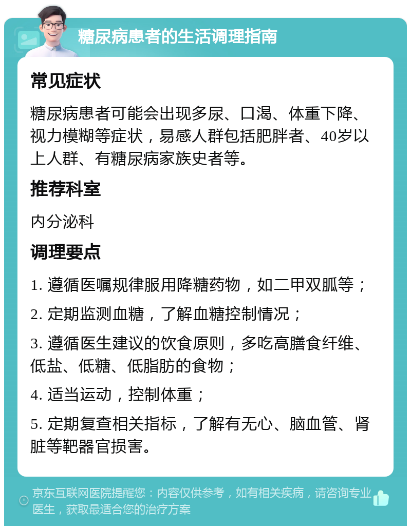 糖尿病患者的生活调理指南 常见症状 糖尿病患者可能会出现多尿、口渴、体重下降、视力模糊等症状，易感人群包括肥胖者、40岁以上人群、有糖尿病家族史者等。 推荐科室 内分泌科 调理要点 1. 遵循医嘱规律服用降糖药物，如二甲双胍等； 2. 定期监测血糖，了解血糖控制情况； 3. 遵循医生建议的饮食原则，多吃高膳食纤维、低盐、低糖、低脂肪的食物； 4. 适当运动，控制体重； 5. 定期复查相关指标，了解有无心、脑血管、肾脏等靶器官损害。