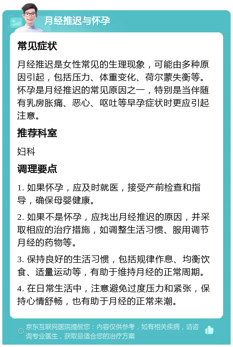 月经推迟与怀孕 常见症状 月经推迟是女性常见的生理现象，可能由多种原因引起，包括压力、体重变化、荷尔蒙失衡等。怀孕是月经推迟的常见原因之一，特别是当伴随有乳房胀痛、恶心、呕吐等早孕症状时更应引起注意。 推荐科室 妇科 调理要点 1. 如果怀孕，应及时就医，接受产前检查和指导，确保母婴健康。 2. 如果不是怀孕，应找出月经推迟的原因，并采取相应的治疗措施，如调整生活习惯、服用调节月经的药物等。 3. 保持良好的生活习惯，包括规律作息、均衡饮食、适量运动等，有助于维持月经的正常周期。 4. 在日常生活中，注意避免过度压力和紧张，保持心情舒畅，也有助于月经的正常来潮。