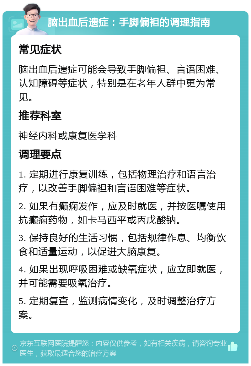 脑出血后遗症：手脚偏袒的调理指南 常见症状 脑出血后遗症可能会导致手脚偏袒、言语困难、认知障碍等症状，特别是在老年人群中更为常见。 推荐科室 神经内科或康复医学科 调理要点 1. 定期进行康复训练，包括物理治疗和语言治疗，以改善手脚偏袒和言语困难等症状。 2. 如果有癫痫发作，应及时就医，并按医嘱使用抗癫痫药物，如卡马西平或丙戊酸钠。 3. 保持良好的生活习惯，包括规律作息、均衡饮食和适量运动，以促进大脑康复。 4. 如果出现呼吸困难或缺氧症状，应立即就医，并可能需要吸氧治疗。 5. 定期复查，监测病情变化，及时调整治疗方案。