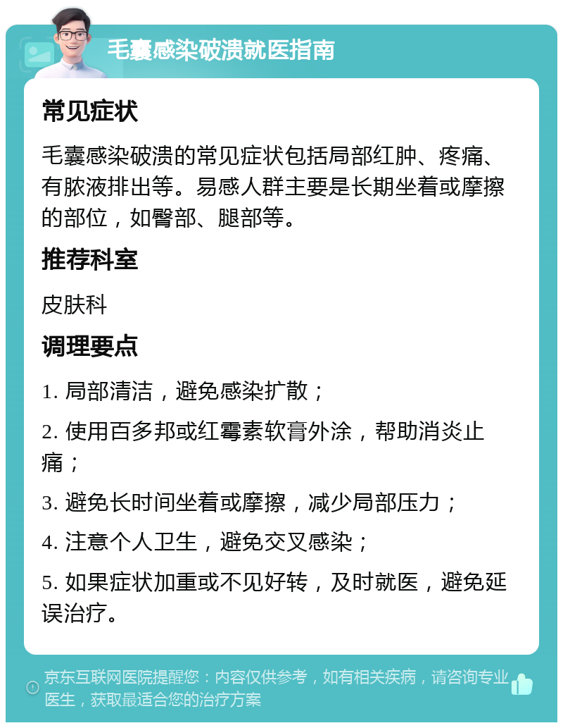 毛囊感染破溃就医指南 常见症状 毛囊感染破溃的常见症状包括局部红肿、疼痛、有脓液排出等。易感人群主要是长期坐着或摩擦的部位，如臀部、腿部等。 推荐科室 皮肤科 调理要点 1. 局部清洁，避免感染扩散； 2. 使用百多邦或红霉素软膏外涂，帮助消炎止痛； 3. 避免长时间坐着或摩擦，减少局部压力； 4. 注意个人卫生，避免交叉感染； 5. 如果症状加重或不见好转，及时就医，避免延误治疗。