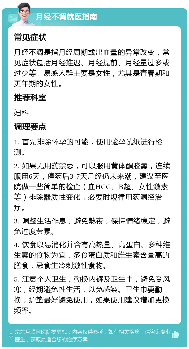 月经不调就医指南 常见症状 月经不调是指月经周期或出血量的异常改变，常见症状包括月经推迟、月经提前、月经量过多或过少等。易感人群主要是女性，尤其是青春期和更年期的女性。 推荐科室 妇科 调理要点 1. 首先排除怀孕的可能，使用验孕试纸进行检测。 2. 如果无用药禁忌，可以服用黄体酮胶囊，连续服用6天，停药后3-7天月经仍未来潮，建议至医院做一些简单的检查（血HCG、B超、女性激素等）排除器质性变化，必要时规律用药调经治疗。 3. 调整生活作息，避免熬夜，保持情绪稳定，避免过度劳累。 4. 饮食以易消化并含有高热量、高蛋白、多种维生素的食物为宜，多食蛋白质和维生素含量高的膳食，忌食生冷刺激性食物。 5. 注意个人卫生，勤换内裤及卫生巾，避免受风寒，经期避免性生活，以免感染。卫生巾要勤换，护垫最好避免使用，如果使用建议增加更换频率。