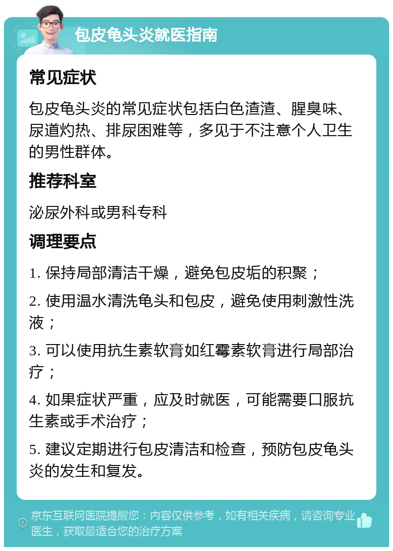 包皮龟头炎就医指南 常见症状 包皮龟头炎的常见症状包括白色渣渣、腥臭味、尿道灼热、排尿困难等，多见于不注意个人卫生的男性群体。 推荐科室 泌尿外科或男科专科 调理要点 1. 保持局部清洁干燥，避免包皮垢的积聚； 2. 使用温水清洗龟头和包皮，避免使用刺激性洗液； 3. 可以使用抗生素软膏如红霉素软膏进行局部治疗； 4. 如果症状严重，应及时就医，可能需要口服抗生素或手术治疗； 5. 建议定期进行包皮清洁和检查，预防包皮龟头炎的发生和复发。