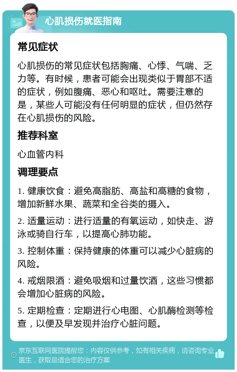 心肌损伤就医指南 常见症状 心肌损伤的常见症状包括胸痛、心悸、气喘、乏力等。有时候，患者可能会出现类似于胃部不适的症状，例如腹痛、恶心和呕吐。需要注意的是，某些人可能没有任何明显的症状，但仍然存在心肌损伤的风险。 推荐科室 心血管内科 调理要点 1. 健康饮食：避免高脂肪、高盐和高糖的食物，增加新鲜水果、蔬菜和全谷类的摄入。 2. 适量运动：进行适量的有氧运动，如快走、游泳或骑自行车，以提高心肺功能。 3. 控制体重：保持健康的体重可以减少心脏病的风险。 4. 戒烟限酒：避免吸烟和过量饮酒，这些习惯都会增加心脏病的风险。 5. 定期检查：定期进行心电图、心肌酶检测等检查，以便及早发现并治疗心脏问题。