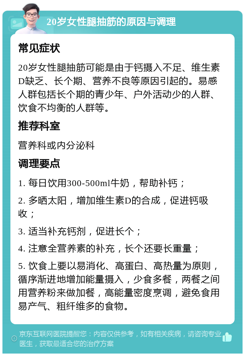 20岁女性腿抽筋的原因与调理 常见症状 20岁女性腿抽筋可能是由于钙摄入不足、维生素D缺乏、长个期、营养不良等原因引起的。易感人群包括长个期的青少年、户外活动少的人群、饮食不均衡的人群等。 推荐科室 营养科或内分泌科 调理要点 1. 每日饮用300-500ml牛奶，帮助补钙； 2. 多晒太阳，增加维生素D的合成，促进钙吸收； 3. 适当补充钙剂，促进长个； 4. 注意全营养素的补充，长个还要长重量； 5. 饮食上要以易消化、高蛋白、高热量为原则，循序渐进地增加能量摄入，少食多餐，两餐之间用营养粉来做加餐，高能量密度烹调，避免食用易产气、粗纤维多的食物。