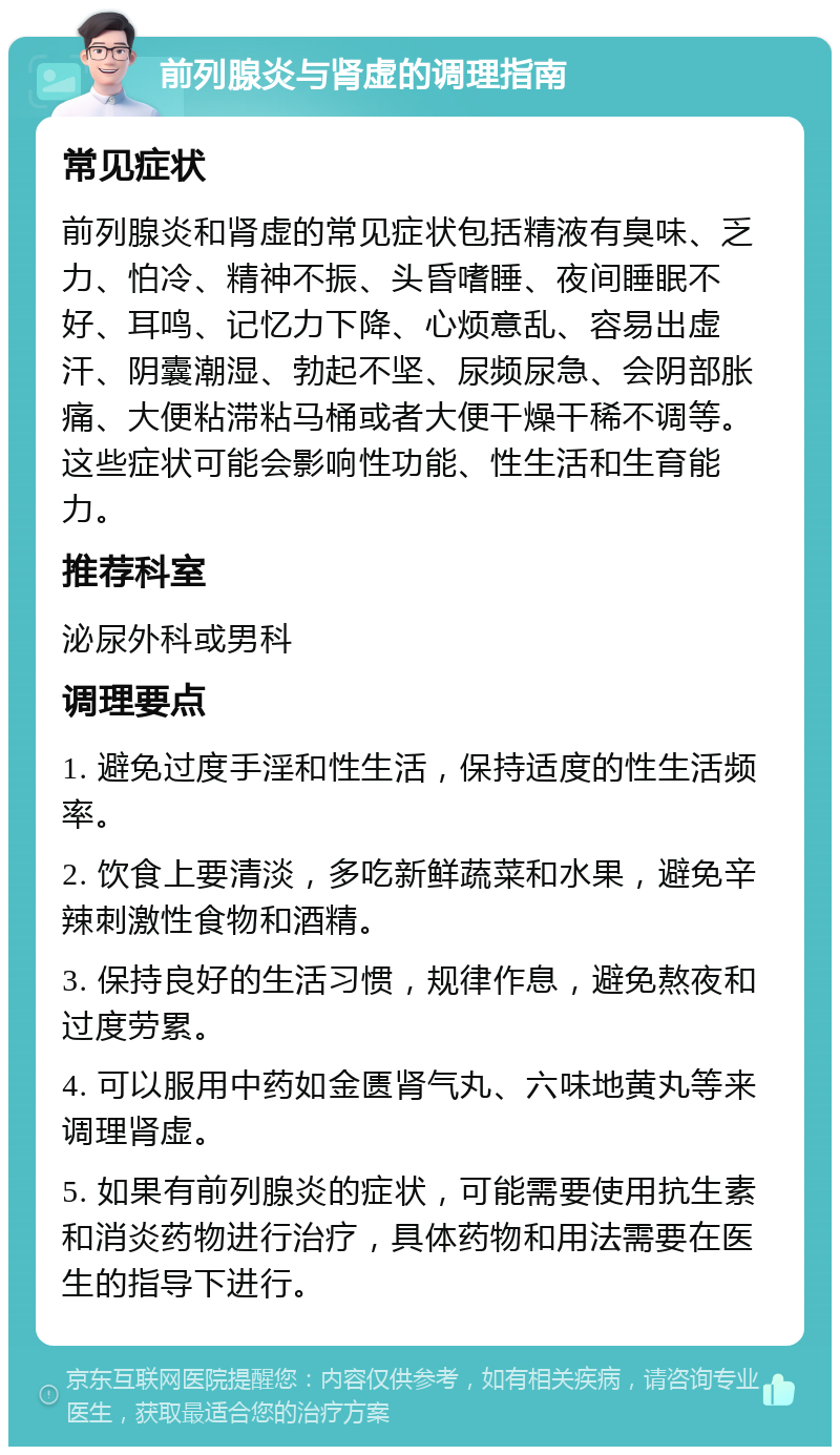 前列腺炎与肾虚的调理指南 常见症状 前列腺炎和肾虚的常见症状包括精液有臭味、乏力、怕冷、精神不振、头昏嗜睡、夜间睡眠不好、耳鸣、记忆力下降、心烦意乱、容易出虚汗、阴囊潮湿、勃起不坚、尿频尿急、会阴部胀痛、大便粘滞粘马桶或者大便干燥干稀不调等。这些症状可能会影响性功能、性生活和生育能力。 推荐科室 泌尿外科或男科 调理要点 1. 避免过度手淫和性生活，保持适度的性生活频率。 2. 饮食上要清淡，多吃新鲜蔬菜和水果，避免辛辣刺激性食物和酒精。 3. 保持良好的生活习惯，规律作息，避免熬夜和过度劳累。 4. 可以服用中药如金匮肾气丸、六味地黄丸等来调理肾虚。 5. 如果有前列腺炎的症状，可能需要使用抗生素和消炎药物进行治疗，具体药物和用法需要在医生的指导下进行。