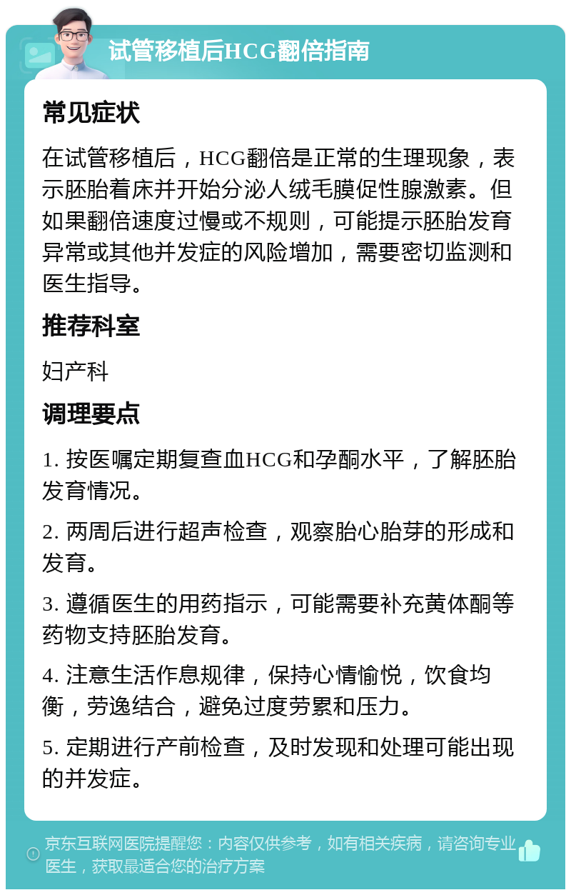 试管移植后HCG翻倍指南 常见症状 在试管移植后，HCG翻倍是正常的生理现象，表示胚胎着床并开始分泌人绒毛膜促性腺激素。但如果翻倍速度过慢或不规则，可能提示胚胎发育异常或其他并发症的风险增加，需要密切监测和医生指导。 推荐科室 妇产科 调理要点 1. 按医嘱定期复查血HCG和孕酮水平，了解胚胎发育情况。 2. 两周后进行超声检查，观察胎心胎芽的形成和发育。 3. 遵循医生的用药指示，可能需要补充黄体酮等药物支持胚胎发育。 4. 注意生活作息规律，保持心情愉悦，饮食均衡，劳逸结合，避免过度劳累和压力。 5. 定期进行产前检查，及时发现和处理可能出现的并发症。