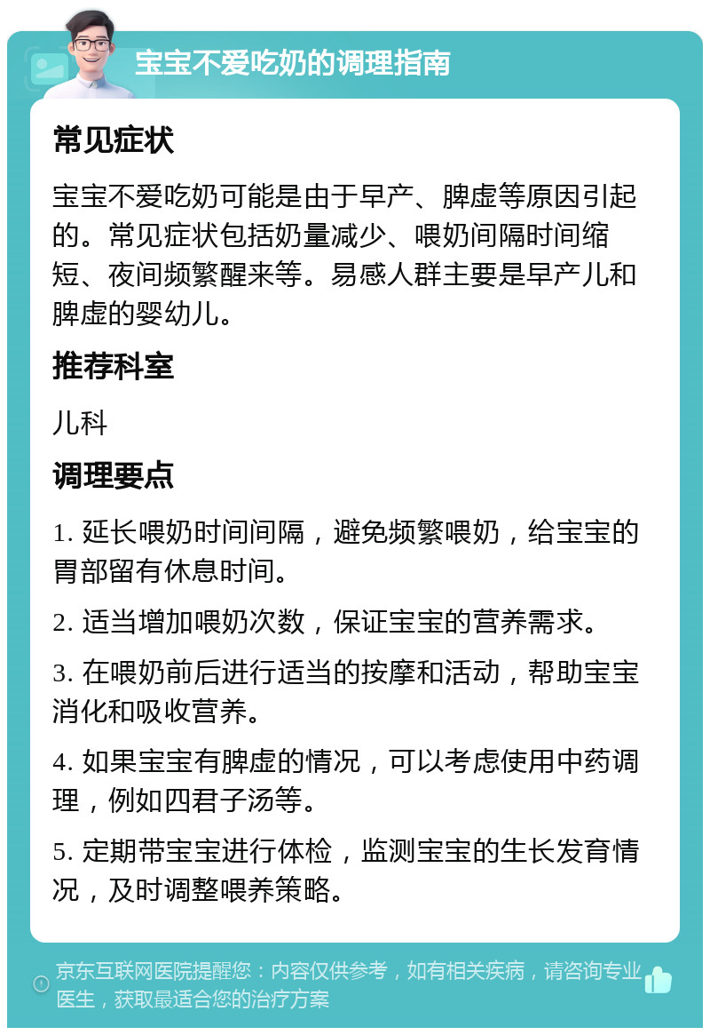 宝宝不爱吃奶的调理指南 常见症状 宝宝不爱吃奶可能是由于早产、脾虚等原因引起的。常见症状包括奶量减少、喂奶间隔时间缩短、夜间频繁醒来等。易感人群主要是早产儿和脾虚的婴幼儿。 推荐科室 儿科 调理要点 1. 延长喂奶时间间隔，避免频繁喂奶，给宝宝的胃部留有休息时间。 2. 适当增加喂奶次数，保证宝宝的营养需求。 3. 在喂奶前后进行适当的按摩和活动，帮助宝宝消化和吸收营养。 4. 如果宝宝有脾虚的情况，可以考虑使用中药调理，例如四君子汤等。 5. 定期带宝宝进行体检，监测宝宝的生长发育情况，及时调整喂养策略。